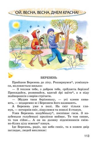 113112
— Де ж твої мудрі порадники? — питають сусіди.
— А ось, — відповів чоловік і обвів кругом рукою.
Рад итися — советоваться.
Кого в оповіданні названо мудрими порадниками? Чому?
Прочитай прислів’я і поясни їхній зміст.
Прислів’я і приказки
Книга вчить, як на світі жить.
Наука для людини — як сонце для життя.
Хто хоче більше знати, — тому треба менше спати.
БАТЬКІВСЬКІ ПОРАДИ
(З народного)
Жив у одному селі чоловік, і був у нього син. Якось
батько каже йому:
— Слухай, сину. Живи так, щоб ти мав у кожному
селі хату, на кожен день нові чоботи і щоб тобі всі лю­ди
кланялися.
Замислився син над батьковими словами й питає:
— Як це, батьку, я можу поставити в кожному селі
хату, купувати щодня нові чоботи і примусити всіх
мені кланятися?
Засміявся старий і говорить:
— Дуже легко, сину. Матимеш у кожному селі
доб­рого товариша — будеш мати свою хату.
Щоб на кожний день були нові чоботи, треба їх
що­вечора чистити, і на ранок вони будуть, як нові.
І вставай, сину, рано — раніше від усіх — і йди
на роботу, і роби. А йтимуть на роботу люди, то всі
будуть тобі кланятися і вітатися.
Чи можна назвати батьківські поради мудрими? У чому
полягає їхня мудрість?
БЕРЕЗЕНЬ
Прийшов Березень до лісу. Роззирнувся*, усміхнув-
ся, вклоняється низько:
—	 З теплом тебе, з добром тебе, срібляста берізко!
Прокидайся, розвивайся, вдягай ярі шати*, а я піду
жайворонків з вирію стрічати.
—	 Збудив таки берізоньку, — усі клени кива-
ють, — недаремно ж і Березнем його називають.
А Березень уже в полі. На сніг тільки гля-
нув, — почорнів сніг, зіщулився та поволі й станув.
Узяв Березень козубеньку*, поспішає гаєм. З ко-
зубеньки голубенькі проліски виймає. То там сипне,
то там сійне... А он на долину підсніжників сніж-
но-білих цілу жменю* кинув.
Іде Березень, радіє, що небо синіє, та в кожен двір
заглядає, людей викликає:
 
