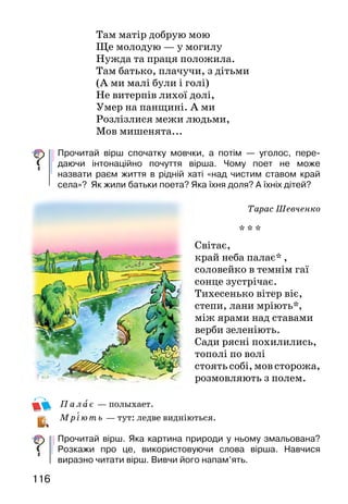 117116
Там матір добрую мою
Ще молодую — у могилу
Нужда та праця положила.
Там батько, плачучи, з дітьми
(А ми малі були і голі)
Не витерпів лихої долі,
Умер на панщині. А ми
Розлізлися межи людьми,
Мов мишенята...
Прочитай вірш спочатку мовчки, а потім — уголос, пере-
даючи інтонаційно почуття вірша. Чому поет не може
назвати раєм життя в рідній хаті «над чистим ставом край
села»? Як жили батьки поета? Яка їхня доля? А їхніх дітей?
Тарас Шевченко
* * *
Світає,
край неба палає* ,
соловейко в темнім гаї
сонце зустрічає.
Тихесенько вітер віє,
степи, лани мріють*,
між ярами над ставами
верби зеленіють.
Сади рясні похилились,
тополі по волі
стоять собі, мов сторожа,
розмовляють з полем.
Палає — полыхает.
М ріють — тут: ледве видніються.
Прочитай вірш. Яка картина природи у ньому змальована?
Розкажи про це, використовуючи слова вірша. Навчися
виразно читати вірш. Вивчи його напам’ять.
Тарас Шевченко
Тече вода з-під явора
Тече вода з-під явора
Яром на долину.
Пишається над водою
Червона калина.
Тече вода із-за гаю
Та попід горою.
Хлюпочуться качаточка
Поміж осокою.
А качечка випливає
З качуром за ними,
Ловить ряску, розмовляє
З дітками своїми.
Яку картину природи
змальовано у вірші? Як
поет ставиться до природи
України? З чого це видно?
Зроби розмітку вірша й
прочитай його виразно.
За Оксаною Іваненко
ЯК ТАРАС УЧИВСЯ В ШКОЛІ
Про школу першим завів розмову дід.
—	 Що в голові є, то довіку твоє, — сказав він. —
Час уже Тараса до дяка* в науку віддати.
—	Та чи не мале ще? — озвалася тихо мати. Але батько
підтримав діда:
—	Нічого, хай змалку вчиться. Що вмітиме, того за
плечима не носитиме.
 