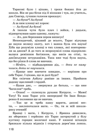 119118
Тарасові було і цікаво, і трохи боязко йти до
школи. Він не раз бігав під її вікнами і чув, як учитель,
дяк Совгир, гучним голосом проказує:
—	Аз-буки*! Аз-буки!
А за ним хлопці всі хором:
—	Аз-буки! Аз-буки!
А інколи чути було плач і зойки, і дядьки,
підморгнувши один одному, кажуть:
— Ач, дяк березовим пером виписує!
Непосидючий, цікавий до всього, Тарас відчував
до науки велику охоту, хоч і важка була ота наука!
Хіба що розуміли хлопці в тих словах, які повторюва-
ли за дяком? А до того ж незрозумілі слова підкріплю-
валися ремінним батіжком, що висів на стіні, та
дяківськими штурханами. Така вже тоді була наука,
що без різки й слова не вивчиш.
—	Нічого, — підбадьорював дід, — доки не наму-
чишся, доти не научишся.
— Краще вже вивчити швидше, — вирішив про
себе Тарас. І цікаво, що ж далі буде?
Він скінчив Азбуку раніше за інших. Прийшов
додому щасливий і гордий.
— Казав дяк, — звернувся до батька, — що вже
Часослов* треба.
—	 Отаке! — сплеснула руками Катруся. — Мамо!
Тату! Та наш Тарас усіх випередив! Он Іван Бонда-
ренко й половини ще не вивчив.
—  Так це ж треба кашу варити, дякові нес-
ти, — заклопоталася мати. — Ох, ти ж мій школя-
рику вчений!
Вранці і мати, і Катруся, і Яринка дивилися,
як обережно і серйозно ніс Тарас загорнутий у білу
хустину горщик молочної каші. У кишені штанців
брязкало кілька мідяків і стирчала дерев’яна ложка.
І каша, і гроші були нагородою вчителеві, яка належа-
ла з учнів при зміні книжок: Азбуки на Часослов,
Часослова на Псалтир*.
—  Тарас кашу приніс! Тарас кашу приніс! —
загомоніли школярі. Тарас перший між ними був
героєм такого урочистого дня.
Совгир сьогодні нікого не бив. Горщик поставили на
столі, і всі учні повиймали з кишень ложки.
—  Їжте Тарасову кашу, — засміявся Совгир, — а ти
їх, Тарасе, лупцюй по руках, що не вчилися так, як ти.
Знявся гамір, сміх... Горщик швиденько спорожнів.
Тоді Совгир виніс горщик на подвір’я і поставив на
середині.
—	 Ну, хто влучить? — спитав дяк, і всі хлопці поча-
ли жбурляти в горщик палки, поки Іван Бондаренко
не влучив і не розбив.
 