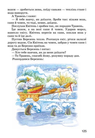 125124
УЖЕ ПОВСЮДИ ЙДЕ ВЕСНА
ЯК КВІТЕНЬ ДО БЕРЕЗНЯ В ГОСТІ ЇЗДИВ
(Народна казка)
Покликав Березень до себе в гості Квітня. Квітень
поїхав возом, та мусив додому вернути: сніг, мороз,
завірюха — не можна возом їхати. На другий рік знову
поїхав Квітень у гості до Березня, та вже не возом, а
саньми. А Березень пустив тепло. Сніг розтанув, скрізь
вода та грязюка — знову мусив вернутися Квітень.
Зустрівся він з Травнем та й скаржиться*:
— Скільки вже разів зриваюся їхати до Березня в
гості, та ніяк не доїду, — ні возом, ні саньми. Поїду
во­зом — зробиться зима, поїду саньми — теплінь стане і
вода навкруги.
А Травень і каже:
— Я тебе навчу, як доїхати. Зроби так: візьми воза,
сани й човен, то тоді, певне, доїдеш.
Послухав Квітень і зробив так, як порадив Травень.
Їде возом, а на возі сани й човен. Ударив мороз,
нанесло снігу. Квітень пересів на сани, поклав воза у
сани та й їде далі.
Пустив Березень тепло. Розтанув сніг, річки залили
дорогу водою. Сів Квітень на човен, забрав у човен сани і
воза та до Березня приїхав.
Дивується Березень і питає:
—	Хто тебе навчив, як до мене доїхати?
—	То Травень, спасибі йому, розумну пораду дав.
Розсердився Березень:
 
