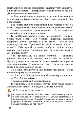 129128
квітчалися довгими сережками, задерикувато дивлять-
ся на своїх сусідів — незграбних чорних дубів та грабів.
Дивляться й примовляють:
— Ми перші весну стрічаємо, а ви ще й не думаєте
прокидатися, буркочете уві сні. Вас тільки перший грім
і розбудить.
З-за вільх визирає розкішний кущ чорної лози, за
ним — стрункий молодий сосняк золотисто всміхається.
Низом — шелюг* густо червоніє... А на ньому —
котики біліють ніжно та лагідно.
Та найбільша радість чекає нас попереду. На гор-
бочку біля сосон, мов чорний капелюх, великий
яворовий листок лежить, а з-під нього — голубе око
підморгує до нас. Пролісок! Та ще й не один, а цілих
п’ять!.. Найстарший розцвів, мабуть, щойно перед
нашим приходом. Поспішав, аби не минули, гляну-
ли і на його вроду.
Над пролісками, на сухій галузці — синичка
сидить. Заклопотана чимось, навіть нас не помічає.
Враз спурхнула на землю. Ухопила дзьобиком чорного
листка-капелюха й відкинула геть. Стріпнула криль-
цями й злетіла на гілку сосни.
До сонця всміхнулося ще кілька пролісків. Вони
були прикриті «капелюхом».
— А якою тобі видається весна? — запитую в доньки.
— Голубою-голубою...
Пролунав дзвінкий короткий спів.
То синичка, мов скрипаль струни, пробувала голос і
лаштувалася вітати новий день блакитної весни.
Ш елю г — верба гостролиста.
Як приходить весна у ліс? Як сказано про барвінок у тексті?
А про інші рослини? Прочитай, як Оленка розмовляла з
барвінком, берізкою. Спробуй інтонаційно передати радість
зустрічі з весною. Розкажи, якою тобі видається весна.
За що ти любиш цю пору року?
Катерина Перелісна
ВЕРБА
Тане сніг, течуть струмки,
Ожива травичка,
І до сонця гілочки
Простяга вербичка.
І м’якенькі, як пушок,
Ніжні, як шовкові,
Ясно дивляться з гілок
Котики вербові.
Про які ознаки весни йдеться у вірші?
Як описано вербові котики?
Вивчи вірш напам’ять або спробуй скласти свій віршик про
весну.
ВЕСНА КРАСНА
(Українська народна пісня)
Ой весна, весна, днем красна,
що ти нам, веснонько, принесла?
—	Принесла я вам літечко,
щоб родилося житечко,
ще й озимая пшениця,
і усякая пашниця,
ще й червоні квіточки,
щоб квітчались діточки.
Як ти розумієш назву пісні?
Що принесла весна людям? Для чого?
Вивчи пісню напам’ять.
 