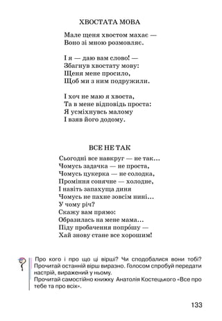 133132
І зовсім це не дивина —
Так починається весна!
	Прочитай вірш мовчки. Яким почуттям він сповнений?
Що дивує поета?
Спробуй голосом передати радість і здивування, виражені у
вірші.
УЛЮБЛЕНИЙ ДИТЯЧИЙ ПОЕТ
Передімноюзбірочкапоетич-
них творів Анатолія Костець-
кого. А в ній — усе про тебе,
школярику, і про всіх твоїх
друзів. Один з віршів поета ти
тільки-но прочитав. У ньому —
замилування весною й подив.
Герої віршів Анатолія Кос-
тецького — діти, учні, рослини,
тварини й птахи. Поет любить
їх, і свою любов до них передає
й нам у своїх віршах. Ось про-
читайте!
ЯК ЗРОБИТИ ДЕНЬ ВЕСЕЛИМ
Ти прокинься рано-рано,
Лиш над містом сонце встане,
Привітайся з ластівками,
З кожним променем ласкавим.
Сам гарнесенько умийся,
Сам швиденько одягнися,
Підійди до тата й мами
і скажи їм:
— Добрий ранок!
ХВОСТАТА МОВА
  Мале щеня хвостом махає —
Воно зі мною розмовляє.
І я — даю вам слово! —
Збагнув хвостату мову:
Щеня мене просило,
Щоб ми з ним подружили.
І хоч не маю я хвоста,
Та в мене відповідь проста:
Я усміхнувсь малому
І взяв його додому.
ВСЕ НЕ ТАК
Сьогодні все навкруг — не так...
Чомусь задачка — не проста,
Чомусь цукерка — не солодка,
Проміння сонячне — холодне,
І навіть запахуща диня
Чомусь не пахне зовсім нині...
У чому річ?
Скажу вам прямо:
Образилась на мене мама...
Піду пробачення попрошу —
Хай знову стане все хорошим!
	Про кого і про що ці вірші? Чи сподобалися вони тобі?
Прочитай останній вірш виразно. Голосом спробуй передати
настрій, виражений у ньому.
Прочитай самостійно книжку Анатолія Костецького «Все про
тебе та про всіх».
Анатолій Костецький
 