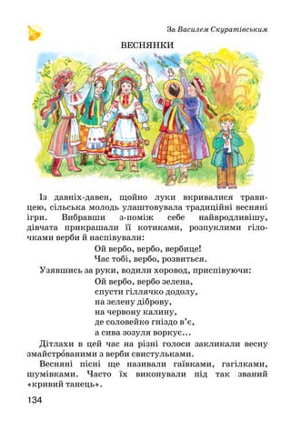 135134
За Василем Скуратівським
ВЕСНЯНКИ
Із давніх-давен, щойно луки вкривалися трави-
цею, сільська молодь улаштовувала традиційні весняні
ігри. Вибравши з-поміж себе найвродливішу,
дівчата прикрашали її котиками, розпуклими гіло-
чками верби й наспівували:
Ой вербо, вербо, вербице!
  Час тобі, вербо, розвиться.
Узявшись за руки, водили хоровод, приспівуючи:
	 Ой вербо, вербо зелена,
	 спусти гіллячко додолу,
	 на зелену діброву,
	 на червону калину,
	 де соловейко гніздо в’є,
	 а сива зозуля воркує...
Дітлахи в цей час на різні голоси закликали весну
змайстрованими з верби свистульками.
Весняні пісні ще називали гаївками, гагілками,
шумівками. Часто їх виконували під так званий
«кривий танець».
Спробуй розповісти, як за народними звичаями дорослі
й діти зустрічали весну. Яких пісень співали? Який танець
виконували?
Олександр Олесь
ВЕСНЯНКА
Якою поет змальовує весну? На які ознаки весни він звертає
увагу? Які образні вислови вживає?
Вивчи вірш напам’ять.
МИРИЛКА
(З народного)
Вишні-черешні розвиваються,
синє озеро розливається.
Ясне сонечко усміхається,
жито силоньки набирається.
Через тин вишня похилилася,
дві подруженьки посварилися.
Тобі яблучко, мені грушечка,
не сварімося, моя душечко.
Тобі яблучко, мені зернятко,
помирімося, моє серденько.
Вивчи мирилку напам’ять. Принагідно використай її для
примирення з подругою.
А вже красне сонечко
припекло, припекло,
ясно-щире золото
розлило, розлило.
На вулиці струмені
воркотять, воркотять.
Журавлі курликають
та летять, та летять.
Засиніли проліски
у ліску, у ліску...
Швидко буде земленька
вся в вінку, вся в вінку.
Ой сонечку-батечку,
догоди, догоди! А ти,
земле-матінко,
уроди, уроди!
 
