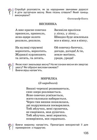 135134
За Василем Скуратівським
ВЕСНЯНКИ
Із давніх-давен, щойно луки вкривалися трави-
цею, сільська молодь улаштовувала традиційні весняні
ігри. Вибравши з-поміж себе найвродливішу,
дівчата прикрашали її котиками, розпуклими гіло-
чками верби й наспівували:
Ой вербо, вербо, вербице!
  Час тобі, вербо, розвиться.
Узявшись за руки, водили хоровод, приспівуючи:
	 Ой вербо, вербо зелена,
	 спусти гіллячко додолу,
	 на зелену діброву,
	 на червону калину,
	 де соловейко гніздо в’є,
	 а сива зозуля воркує...
Дітлахи в цей час на різні голоси закликали весну
змайстрованими з верби свистульками.
Весняні пісні ще називали гаївками, гагілками,
шумівками. Часто їх виконували під так званий
«кривий танець».
Спробуй розповісти, як за народними звичаями дорослі
й діти зустрічали весну. Яких пісень співали? Який танець
виконували?
Олександр Олесь
ВЕСНЯНКА
Якою поет змальовує весну? На які ознаки весни він звертає
увагу? Які образні вислови вживає?
Вивчи вірш напам’ять.
МИРИЛКА
(З народного)
Вишні-черешні розвиваються,
синє озеро розливається.
Ясне сонечко усміхається,
жито силоньки набирається.
Через тин вишня похилилася,
дві подруженьки посварилися.
Тобі яблучко, мені грушечка,
не сварімося, моя душечко.
Тобі яблучко, мені зернятко,
помирімося, моє серденько.
Вивчи мирилку напам’ять. Принагідно використай її для
примирення з подругою.
А вже красне сонечко
припекло, припекло,
ясно-щире золото
розлило, розлило.
На вулиці струмені
воркотять, воркотять.
Журавлі курликають
та летять, та летять.
Засиніли проліски
у ліску, у ліску...
Швидко буде земленька
вся в вінку, вся в вінку.
Ой сонечку-батечку,
догоди, догоди! А ти,
земле-матінко,
уроди, уроди!
 