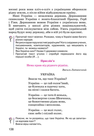 139138
воєнні роки вони пліч-о-пліч з українцями обороняли
рідну землю, а після війни відбудовували країну.
Нині Україна — незалежна держава. Державними
символами України є жовто-блакитний Прапор, Герб
і Гімн. Державною мовою України є українська мова.
Її вивчають у школі діти різних національностей,
щоб уміти спілкуватися між собою. Увесь український
народ будує нову державу, аби в ній усі були щасливі.
Прочитай текст мовчки. Розкажи, чому в Україні живе багато
різних народів.
Якірисихарактерувластивіукраїнцям?Когозвідомихучених,
письменників, композиторів, художників, що мешкають в
Україні, ти можеш назвати?
Яка Україна нині? Назви її державні символи.
Прочитай текст уголос і спробуй переказати його від
першої особи (Я ...).
Прислів’я
Нема краю від рідного рідніш.
Василь Латанський
УКРАЇНА
Знаєш ти, що таке Україна?
Україна — це гай солов’їний,
це біленька в садочку хата,
на пісні і казки багата.
Україна — це тато й ненька,
це безсмертне слово Шевченка,
це божественно рідна мова,
сонцесяйна і веселкова.
Україна — це волі голос,
синє небо і спілий колос.
Поясни, як ти розумієш, що таке Україна. Як на це запитан-
ня відповів поет?
Вивчи вірш напам’ять.
Олег Яцун
МОВА
Не запозичена,				 Бо рід живий!
не вкрадена ніким.			 Корінням вузлуватим —
Нізвідки не привезена, 		 по всьому світі...
а наша.					 Сестри і брати!
Співуча мова				 Дітей скликає
житиме віки				 Україна-мати,
і не замовкне				 щоб рідну мову
пусткою назавше.			 серцем захистить.
Прочитай вірш і розкажи, що в ньому сказано про українську
мову.
Чому українська мова житиме віки?
Ольга Хорошковська
КИЇВ — СТОЛИЦЯ УКРАЇНИ
	 Багато в Україні міст — великих і малих, моло-
дих і старовинних.
	 Одним із таких старовинних міст є Київ — столиця
України. Це давнє місто, засноване ще в 19 столітті.
Софійський собор, Києво-Печерська лавра — пам’ятки
тих часів.
	 Водночас Київ — сучасне європейське місто
з вокзалами, аеропортами, метро й усіма видами
транспорту.
	 Київ — культурний і науковий центр України.
У ньому багато театрів. Серед визначних споруд —
Національний оперний театр імені Тараса  Шевченка,
Київський національний університет імені Тараса Шев­
ченка, Києво-Могилянська академія тощо.
	 Якщо захочеш дізнатися більше про Київ —
в Інтернеті знайдеш багато цікавої інформації.
Уявіть, що ви побували в Києві й побачили зображені на
картинках будівлі й пам’ятники. Запитайте одне в одного,
хто що побачив, розкажіть про це.
 