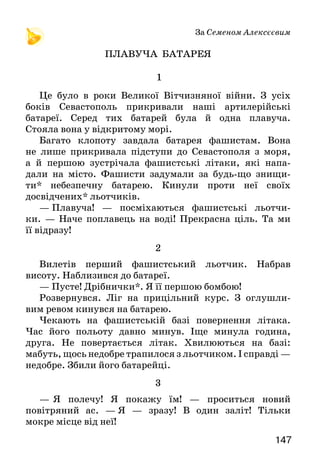 147146
Тут, тут, тут твої діди й батьки
свою пролили кров за волю і любов!
Тут, тут, тут — усюди всі твої найближчі,
рідні й дорогі!
ЧОМ, ЧОМ, ЧОМ, ЗЕМЛЕ МОЯ...
(Пісня)
Чом, чом, чом, земле моя,
так люба ти мені, так люба ти мені?
Чом, чом, чом, земле моя,
чарує так мене краса твоя?
Чим, чим, чим манить мене
пташні твоєї спів, пахучий цвіт лісів?
Чим, чим, чим манить мене
вода річок твоїх, що тут пливе?
Тим, тим, тим, дитино, знай,
що тут ти вперше світ уздріла з юних літ.
Тим, тим, тим, дитино, знай,
що води і ліси — твій рідний край.
Порівняй слова вірша й пісні. Чим вони відрізняються? А що
єднає їх?
Як побудовано вірш і пісню? Хто запитує, а хто — відповідає?
Про що запитує дитина? Яку відповідь отримує?
Вивчіть слова пісні напам’ять і навчіться її співати.
За Семеном Алексєєвим
ПЛАВУЧА БАТАРЕЯ
1
Це було в роки Великої Вітчизняної війни. З усіх
боків Севастополь прикривали наші артилерійські
батареї. Серед тих батарей була й одна плавуча.
Стояла вона у відкритому морі.
Багато клопоту завдала батарея фашистам. Вона
не лише прикривала підступи до Севастополя з моря,
а й першою зустрічала фашистські літаки, які напа-
дали на місто. Фашисти задумали за будь-що знищи-
ти* небезпечну батарею. Кинули проти неї своїх
досвідчених* льотчиків.
—  Плавуча! — посміхаються фашистські льотчи-
ки. —   Наче поплавець на воді! Прекрасна ціль. Та ми
її відразу!
2
Вилетів перший фашистський льотчик. Набрав
висоту. Наблизився до батареї.
— Пусте! Дрібнички*. Я її першою бомбою!
Розвернувся. Ліг на прицільний курс. З оглушли-
вим ревом кинувся на батарею.
Чекають на фашистській базі повернення літака.
Час його польоту давно минув. Іще минула година,
друга. Не повертається літак. Хвилюються на базі:
мабуть, щось недобре трапилося з льотчиком. І справді —
недобре. Збили його батарейці.
3
—   Я полечу! Я покажу їм! — проситься новий
повітряний ас. — Я — зразу! В один заліт! Тільки
мокре місце від неї!
 