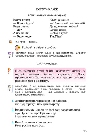 1514
Звуконаслідування
Сільські діти цілий день перебували серед
природи. Вони прислухалися до її звуків: шуму
вітру, співу пташок, «мови» тварин. А  потім,
граючись, намагалися наслідувати ці звуки.
Зв укона слі ду ва ння розвивало мовлення
дітей, навчало правильно інтонувати його.
СОНЦЕ ЛОВИТИ!
(Імітується спів жайворонка)
Спробуй і ти наслідувати спів жайворонка.
КУМ, КУМА
(Імітується кумкання жаб навесні)
Розіграйте сценку «розмови» жабок.
Коли птах летить угору:
Сонце ловити!
Сонце ловити!
Сонце ловити!
Коли птах летить униз:
Ціп урвався!
Ціп урвався!
Кру-ці! Кру-ці! Кру-ці!
— Кум, кум, де ваш кум?
— Утонув.
— Нум плакать!
— Нум, нум! Кум, кум!
— Кум, кум, кума,
позич полотна.
— Нащо тобі?
— Кум умер.
— Коли?
— У четвер.
— Нум плакать!
— Нум, нум! Кум, кум!
КОГУТ* КАЖЕ
(Імітується мова тварин)
Ко г у т — півень.
Розіграйте ці вірші в особах.
Прочитай вірші, вивчи один з них напам’ять. Спробуй
голосом передати інтонацію звуконаслідування.
скоромовки
Щоб навчити дітей чітко вимовляти звуки, у
народі складено багато скоромовок. Діти,
промовляючи їх, змагалися: хто краще, швидше
розкаже скоромовку.
Спробуйте й ви позмагатися. Але спочатку навчіться
читати скоромовку тихо, повільно, а потім  — го­лос-
ніше й швидше, далі  — ще швидше і, нарешті, ко­ли
запам’ятали, змагайтеся.
1.	Летів горобець через верхній хлівець,
	 ніс пуд гороху і нам дав потроху.
2.	Їхали крамарі, стали на горі та й забалакалися
	 про Прокопа, про Прокопиху
	 і про маленьких прокопенят.
3.	Босий хлопець сіно косить.
	 Роса росить ноги босі.
Когут каже:			
— Вовки ідуть! 			
Баран каже:	
— Де?
А пес каже:	
— Онде, онде.
Квочка каже:		
— Клопіт мій, клопіт мій!
Де курчаток подіти?
Качка каже:
— Так і треба!
Так! Так!
 