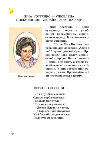153152
	
ЛІНА КОСТЕНКО — УЛЮБЛЕНА
ПИСЬМЕННИЦЯ УКРАЇНСЬКОГО НАРОДУ
Ліна Костенко — наша
сучасниця, одна з улюб-
лених письменниць україн-
ського народу. Її називають со-
вістю України.
	 Пише Ліна Костенко пе-
реважно для дорослих. Але є в
неї й чудові дитячі вірші. Про
що вони? Про красу україн-
ської природи. Ви вже читали
її вірші про зиму, а тепер по-
знайомтеся і з «весняними» ві-
ршами. У них поетеса ніби го-
ворить з вами. Прочитайте — і
ви переконаєтеся в цьому.
ВЕРБОВІ СЕРЕЖКИ
Біля яру, біля стежки
Одягла верба сережки.
Головою хилитала,
Потихесеньку питала:
— Де ота біленька хатка,
Що гарнесенькі дівчатка?
Хай би вибігли до стежки.
Подарую їм сережки.
ПОЛЬОВІ ДЗВІНОЧКИ
Піднімає джміль фіранку.
Каже: — Доброго вам ранку!
Як вам, бджілко, ночувалось?
Чи дощу не почувалось?
Виглядає бджілка з хатки:
— У дзвіночку добре спатки.
Цей дзвіночок, як намет.
Тільки дощ, як кулемет.
	Що ти дізнався про Ліну Костенко? Про що вона писала у
віршах для дітей? Що хотіла сказати?
Пригадай і прочитай вірші Ліни Костенко на зимову тема­тику.
Навчіться виразно читати вірші. Спробуйте прочитати
вірш «Польові дзвіночки» в особах.
Один з віршів вивчіть напам’ять.
Ірина Прокопенко
СОНЦЕ, СОНЕЧКО ТА СОНЯШНИК
Починався чудовий літній день. У трикутних
листках переливалися всіма барвами райдуги
крапельки роси, співали птахи, тягнулися квіти до
Сонця, над ними басовито гудів Джміль:
— Ж-ж-жжарко... Ж-ж-жарко...
Йому й справді було дуже жарко літати з квітки
на квітку і збирати сік-нектар.
— Ж-ж-жорстоке Сонце, ж-ж-жорстоке, — про-
гудів Джміль.
Почуло це Сонце та й каже:
—	 Кожний день я проміння на землю посилаю,
щоб черешні дозрівали, щоб пташки співали, щоб
люди бронзовіли, а він мене... жорстоким назвав...
Ліна Костенко
 
