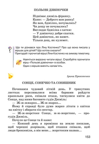 153152
	
ЛІНА КОСТЕНКО — УЛЮБЛЕНА
ПИСЬМЕННИЦЯ УКРАЇНСЬКОГО НАРОДУ
Ліна Костенко — наша
сучасниця, одна з улюб-
лених письменниць україн-
ського народу. Її називають со-
вістю України.
	 Пише Ліна Костенко пе-
реважно для дорослих. Але є в
неї й чудові дитячі вірші. Про
що вони? Про красу україн-
ської природи. Ви вже читали
її вірші про зиму, а тепер по-
знайомтеся і з «весняними» ві-
ршами. У них поетеса ніби го-
ворить з вами. Прочитайте — і
ви переконаєтеся в цьому.
ВЕРБОВІ СЕРЕЖКИ
Біля яру, біля стежки
Одягла верба сережки.
Головою хилитала,
Потихесеньку питала:
— Де ота біленька хатка,
Що гарнесенькі дівчатка?
Хай би вибігли до стежки.
Подарую їм сережки.
ПОЛЬОВІ ДЗВІНОЧКИ
Піднімає джміль фіранку.
Каже: — Доброго вам ранку!
Як вам, бджілко, ночувалось?
Чи дощу не почувалось?
Виглядає бджілка з хатки:
— У дзвіночку добре спатки.
Цей дзвіночок, як намет.
Тільки дощ, як кулемет.
	Що ти дізнався про Ліну Костенко? Про що вона писала у
віршах для дітей? Що хотіла сказати?
Пригадай і прочитай вірші Ліни Костенко на зимову тема­тику.
Навчіться виразно читати вірші. Спробуйте прочитати
вірш «Польові дзвіночки» в особах.
Один з віршів вивчіть напам’ять.
Ірина Прокопенко
СОНЦЕ, СОНЕЧКО ТА СОНЯШНИК
Починався чудовий літній день. У трикутних
листках переливалися всіма барвами райдуги
крапельки роси, співали птахи, тягнулися квіти до
Сонця, над ними басовито гудів Джміль:
— Ж-ж-жжарко... Ж-ж-жарко...
Йому й справді було дуже жарко літати з квітки
на квітку і збирати сік-нектар.
— Ж-ж-жорстоке Сонце, ж-ж-жорстоке, — про-
гудів Джміль.
Почуло це Сонце та й каже:
—	 Кожний день я проміння на землю посилаю,
щоб черешні дозрівали, щоб пташки співали, щоб
люди бронзовіли, а він мене... жорстоким назвав...
Ліна Костенко
 