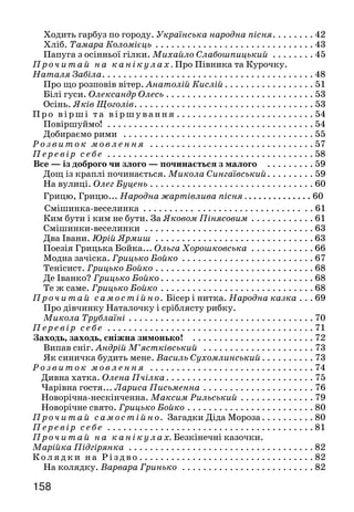 159158
Ходить гарбуз по городу. Українська народна пісня. . . . . . . . 42
Хліб. Тамара Коломієць . . . . . . . . . . . . . . . . . . . . . . . . . . . . . .  43
Папуга з осінньої гілки. Михайло Слабошпицький . . . . . . . .  45
П р очитай на канікулах. Про Півника та Курочку.
Наталя Забіла. . . . . . . . . . . . . . . . . . . . . . . . . . . . . . . . . . . . . . . . 48
Про що розповів вітер. Анатолій Кислій. . . . . . . . . . . . . . . . .  51
Білі гуси. Олександр Олесь . . . . . . . . . . . . . . . . . . . . . . . . . . . . 53
Осінь. Яків Щоголів. . . . . . . . . . . . . . . . . . . . . . . . . . . . . . . . . . 53
П р о вірш і та віршування . . . . . . . . . . . . . . . . . . . . . . . . . . 54
Повіршуймо! . . . . . . . . . . . . . . . . . . . . . . . . . . . . . . . . . . . . . . . 54
Добираємо рими . . . . . . . . . . . . . . . . . . . . . . . . . . . . . . . . . . . . 55
Р о з виток мовлення . . . . . . . . . . . . . . . . . . . . . . . . . . . . . . .  57
П е ревір себе . . . . . . . . . . . . . . . . . . . . . . . . . . . . . . . . . . . . . . .  58
Все — із доброго чи злого — починається з малого . . . . . . . . .  59
Дощ із краплі починається. Микола Сингаївський. . . . . . . . .  59
На вулиці. Олег Буцень . . . . . . . . . . . . . . . . . . . . . . . . . . . . . . . 60
Грицю, Грицю... Народна жартівлива пісня . . . . . . . . . . . . . . 60	
 Смішинка-веселинка . . . . . . . . . . . . . . . . . . . . . . . . . . . . . . . . 61
Ким бути і ким не бути. За Яковом Пінясовим. . . . . . . . . . . .  61
Смішинки-веселинки . . . . . . . . . . . . . . . . . . . . . . . . . . . . . . . .  63
Два Івани. Юрій Ярмиш . . . . . . . . . . . . . . . . . . . . . . . . . . . . . .  63
Поезія Грицька Бойка... Ольга Хорошковська . . . . . . . . . . . .  66
Модна зачіска. Грицько Бойко . . . . . . . . . . . . . . . . . . . . . . . . .  67
Тенісист. Грицько Бойко. . . . . . . . . . . . . . . . . . . . . . . . . . . . . .  68
Де Іванко? Грицько Бойко. . . . . . . . . . . . . . . . . . . . . . . . . . . . .  68
Те ж саме. Грицько Бойко. . . . . . . . . . . . . . . . . . . . . . . . . . . . .  68
Проч итай самостійно. Бісер і нитка. Народна казка . . . 69
Про дівчинку Наталочку і сріблясту рибку.
Микола Трублаїні. . . . . . . . . . . . . . . . . . . . . . . . . . . . . . . . . . .  70
П е ревір себе . . . . . . . . . . . . . . . . . . . . . . . . . . . . . . . . . . . . . . .  71
Заходь, заходь, сніжна зимонько! . . . . . . . . . . . . . . . . . . . . . . .  72
Випав сніг. Андрій М’ястківський . . . . . . . . . . . . . . . . . . . . .  73
Як синичка будить мене. Василь Сухомлинський . . . . . . . . . . 73
Розвиток мовлення . . . . . . . . . . . . . . . . . . . . . . . . . . . . . . .  74
Дивна хатка. Олена Пчілка. . . . . . . . . . . . . . . . . . . . . . . . . . . . 75
Чарівна гостя... Лариса Письменна. . . . . . . . . . . . . . . . . . . . .  76
Новорічна-нескінченна. Максим Рильський. . . . . . . . . . . . . .  79
Новорічне свято. Грицько Бойко. . . . . . . . . . . . . . . . . . . . . . . .  80
П р оч итай самостійно. Загадки Діда Мороза . . . . . . . . . . 80
П е ревір себе . . . . . . . . . . . . . . . . . . . . . . . . . . . . . . . . . . . . . . .  81
П р оч итай на канікулах. Безкінечні казочки.
Марійка Підгірянка . . . . . . . . . . . . . . . . . . . . . . . . . . . . . . . . . . .  82
К о ляд ки н а Різдво. . . . . . . . . . . . . . . . . . . . . . . . . . . . . . . . .  82
На колядку. Варвара Гринько . . . . . . . . . . . . . . . . . . . . . . . . .  82
Колядка. Наталя Любиченко. . . . . . . . . . . . . . . . . . . . . . . . . . 83
Щедрий вечір. Софійка Когут. . . . . . . . . . . . . . . . . . . . . . . . .  83
На щастя, на здоров’я, на новий рік... . . . . . . . . . . . . . . . . . . . .  84
Сію, вію, посіваю. Андрій М’ястківський .. . . . . . . . . . . . . . .  84
Засівальна . . . . . . . . . . . . . . . . . . . . . . . . . . . . . . . . . . . . . . . . .  86
Щедрик-ведрик . . . . . . . . . . . . . . . . . . . . . . . . . . . . . . . . . . . . .  86
Казка про Січень . . . . . . . . . . . . . . . . . . . . . . . . . . . . . . . . . . . .  87
Пряля. Ліна Костенко . . . . . . . . . . . . . . . . . . . . . . . . . . . . . . .  88
Сніжинки. Платон Воронько . . . . . . . . . . . . . . . . . . . . . . . . .  89
Срібні дерева. Леонід Первомайський . . . . . . . . . . . . . . . . . . .  90
Хлопчик і сніжинка. Василь Сухомлинський. . . . . . . . . . . . .  91
Їхала зима. Петро Бондарчук . . . . . . . . . . . . . . . . . . . . . . . . .  91
Як не любити зими сніжно-синьої. Максим Рильський. . . . .  93
Снігова казка. Тамара Коломієць. . . . . . . . . . . . . . . . . . . . . . . 94
Ходить Баба Снігова. Євген Гуцало . . . . . . . . . . . . . . . . . . . . .  95
Омелюхи. За Світланою Колядою . . . . . . . . . . . . . . . . . . . . . .  96
Чого лютий лютим зветься. Василь Скуратівський . . . . . . . . 98
Лютий. Оксана Сенатович . . . . . . . . . . . . . . . . . . . . . . . . . . .  99
Лісові розмови. Юрій Старостенко. . . . . . . . . . . . . . . . . . . . .  99
Коли Зима зустрічається з Весною. За Галиною Бонда-
ренко. . . . . . . . . . . . . . . . . . . . . . . . . . . . . . . . . . . . . . . . . . . . .102
Зима і весна. Спиридон Черкасенко. . . . . . . . . . . . . . . . . . . . 103
Зайці. Євген Гуцало. . . . . . . . . . . . . . . . . . . . . . . . . . . . . . . . .103
Баба Віхола. Ліна Костенко . . . . . . . . . . . . . . . . . . . . . . . . . 104
Зимова пригода. За Іваном Бондарчуком . . . . . . . . . . . . . . . 105
Пе ре ві р с е бе . . . . . . . . . . . . . . . . . . . . . . . . . . . . . . . . . . . . . . 106
Одвічні цінності . . . . . . . . . . . . . . . . . . . . . . . . . . . . . . . . . . . . 106
Як хліб ходить. Михайло Романіка. . . . . . . . . . . . . . . . . . . . 107
Де починається хліб? З народного . . . . . . . . . . . . . . . . . . . . . 109
Мій дідусь. Михайло Стельмах . . . . . . . . . . . . . . . . . . . . . . .109
Мудрі порадники. Олександр Моторний . . . . . . . . . . . . . . . 111
Батьківські поради. З народного . . . . . . . . . . . . . . . . . . . . . . 112
Ой весна, весна, днем красна! . . . . . . . . . . . . . . . . . . . . . . . . . .113
Березень. . . . . . . . . . . . . . . . . . . . . . . . . . . . . . . . . . . . . . . . . . 113
Підсніжник. Валентин Бичко. . . . . . . . . . . . . . . . . . . . . . . . 114
Тарас Григорович Шевченко . . . . . . . . . . . . . . . . . . . . . . . . . 115
Світає... Тарас Шевченко. . . . . . . . . . . . . . . . . . . . . . . . . . . . 116
Тече вода з-під явора... Тарас Шевченко. . . . . . . . . . . . . . . . 117
Як Тарас учився в школі. За Оксаною Іваненко. . . . . . . . . . 117
Проч и т ай на кані ку лах. Хлопчик Валь. Михайло
Слабошпицький. . . . . . . . . . . . . . . . . . . . . . . . . . . . . . . . . . . . . . 121
Уже повсюди йде весна . . . . . . . . . . . . . . . . . . . . . . . . . . . . . . . 124
Як Квітень до Березня в гості їздив. Народна казка . . . . . . 124
Весняний вітер. Василь Сухомлинський . . . . . . . . . . . . . . . . 126
 