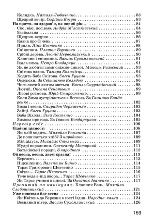 159158
Ходить гарбуз по городу. Українська народна пісня. . . . . . . . 42
Хліб. Тамара Коломієць . . . . . . . . . . . . . . . . . . . . . . . . . . . . . .  43
Папуга з осінньої гілки. Михайло Слабошпицький . . . . . . . .  45
П р очитай на канікулах. Про Півника та Курочку.
Наталя Забіла. . . . . . . . . . . . . . . . . . . . . . . . . . . . . . . . . . . . . . . . 48
Про що розповів вітер. Анатолій Кислій. . . . . . . . . . . . . . . . .  51
Білі гуси. Олександр Олесь . . . . . . . . . . . . . . . . . . . . . . . . . . . . 53
Осінь. Яків Щоголів. . . . . . . . . . . . . . . . . . . . . . . . . . . . . . . . . . 53
П р о вірш і та віршування . . . . . . . . . . . . . . . . . . . . . . . . . . 54
Повіршуймо! . . . . . . . . . . . . . . . . . . . . . . . . . . . . . . . . . . . . . . . 54
Добираємо рими . . . . . . . . . . . . . . . . . . . . . . . . . . . . . . . . . . . . 55
Р о з виток мовлення . . . . . . . . . . . . . . . . . . . . . . . . . . . . . . .  57
П е ревір себе . . . . . . . . . . . . . . . . . . . . . . . . . . . . . . . . . . . . . . .  58
Все — із доброго чи злого — починається з малого . . . . . . . . .  59
Дощ із краплі починається. Микола Сингаївський. . . . . . . . .  59
На вулиці. Олег Буцень . . . . . . . . . . . . . . . . . . . . . . . . . . . . . . . 60
Грицю, Грицю... Народна жартівлива пісня . . . . . . . . . . . . . . 60	
 Смішинка-веселинка . . . . . . . . . . . . . . . . . . . . . . . . . . . . . . . . 61
Ким бути і ким не бути. За Яковом Пінясовим. . . . . . . . . . . .  61
Смішинки-веселинки . . . . . . . . . . . . . . . . . . . . . . . . . . . . . . . .  63
Два Івани. Юрій Ярмиш . . . . . . . . . . . . . . . . . . . . . . . . . . . . . .  63
Поезія Грицька Бойка... Ольга Хорошковська . . . . . . . . . . . .  66
Модна зачіска. Грицько Бойко . . . . . . . . . . . . . . . . . . . . . . . . .  67
Тенісист. Грицько Бойко. . . . . . . . . . . . . . . . . . . . . . . . . . . . . .  68
Де Іванко? Грицько Бойко. . . . . . . . . . . . . . . . . . . . . . . . . . . . .  68
Те ж саме. Грицько Бойко. . . . . . . . . . . . . . . . . . . . . . . . . . . . .  68
Проч итай самостійно. Бісер і нитка. Народна казка . . . 69
Про дівчинку Наталочку і сріблясту рибку.
Микола Трублаїні. . . . . . . . . . . . . . . . . . . . . . . . . . . . . . . . . . .  70
П е ревір себе . . . . . . . . . . . . . . . . . . . . . . . . . . . . . . . . . . . . . . .  71
Заходь, заходь, сніжна зимонько! . . . . . . . . . . . . . . . . . . . . . . .  72
Випав сніг. Андрій М’ястківський . . . . . . . . . . . . . . . . . . . . .  73
Як синичка будить мене. Василь Сухомлинський . . . . . . . . . . 73
Розвиток мовлення . . . . . . . . . . . . . . . . . . . . . . . . . . . . . . .  74
Дивна хатка. Олена Пчілка. . . . . . . . . . . . . . . . . . . . . . . . . . . . 75
Чарівна гостя... Лариса Письменна. . . . . . . . . . . . . . . . . . . . .  76
Новорічна-нескінченна. Максим Рильський. . . . . . . . . . . . . .  79
Новорічне свято. Грицько Бойко. . . . . . . . . . . . . . . . . . . . . . . .  80
П р оч итай самостійно. Загадки Діда Мороза . . . . . . . . . . 80
П е ревір себе . . . . . . . . . . . . . . . . . . . . . . . . . . . . . . . . . . . . . . .  81
П р оч итай на канікулах. Безкінечні казочки.
Марійка Підгірянка . . . . . . . . . . . . . . . . . . . . . . . . . . . . . . . . . . .  82
К о ляд ки н а Різдво. . . . . . . . . . . . . . . . . . . . . . . . . . . . . . . . .  82
На колядку. Варвара Гринько . . . . . . . . . . . . . . . . . . . . . . . . .  82
Колядка. Наталя Любиченко. . . . . . . . . . . . . . . . . . . . . . . . . . 83
Щедрий вечір. Софійка Когут. . . . . . . . . . . . . . . . . . . . . . . . .  83
На щастя, на здоров’я, на новий рік... . . . . . . . . . . . . . . . . . . . .  84
Сію, вію, посіваю. Андрій М’ястківський .. . . . . . . . . . . . . . .  84
Засівальна . . . . . . . . . . . . . . . . . . . . . . . . . . . . . . . . . . . . . . . . .  86
Щедрик-ведрик . . . . . . . . . . . . . . . . . . . . . . . . . . . . . . . . . . . . .  86
Казка про Січень . . . . . . . . . . . . . . . . . . . . . . . . . . . . . . . . . . . .  87
Пряля. Ліна Костенко . . . . . . . . . . . . . . . . . . . . . . . . . . . . . . .  88
Сніжинки. Платон Воронько . . . . . . . . . . . . . . . . . . . . . . . . .  89
Срібні дерева. Леонід Первомайський . . . . . . . . . . . . . . . . . . .  90
Хлопчик і сніжинка. Василь Сухомлинський. . . . . . . . . . . . .  91
Їхала зима. Петро Бондарчук . . . . . . . . . . . . . . . . . . . . . . . . .  91
Як не любити зими сніжно-синьої. Максим Рильський. . . . .  93
Снігова казка. Тамара Коломієць. . . . . . . . . . . . . . . . . . . . . . . 94
Ходить Баба Снігова. Євген Гуцало . . . . . . . . . . . . . . . . . . . . .  95
Омелюхи. За Світланою Колядою . . . . . . . . . . . . . . . . . . . . . .  96
Чого лютий лютим зветься. Василь Скуратівський . . . . . . . . 98
Лютий. Оксана Сенатович . . . . . . . . . . . . . . . . . . . . . . . . . . .  99
Лісові розмови. Юрій Старостенко. . . . . . . . . . . . . . . . . . . . .  99
Коли Зима зустрічається з Весною. За Галиною Бонда-
ренко. . . . . . . . . . . . . . . . . . . . . . . . . . . . . . . . . . . . . . . . . . . . .102
Зима і весна. Спиридон Черкасенко. . . . . . . . . . . . . . . . . . . . 103
Зайці. Євген Гуцало. . . . . . . . . . . . . . . . . . . . . . . . . . . . . . . . .103
Баба Віхола. Ліна Костенко . . . . . . . . . . . . . . . . . . . . . . . . . 104
Зимова пригода. За Іваном Бондарчуком . . . . . . . . . . . . . . . 105
Пе ре ві р с е бе . . . . . . . . . . . . . . . . . . . . . . . . . . . . . . . . . . . . . . 106
Одвічні цінності . . . . . . . . . . . . . . . . . . . . . . . . . . . . . . . . . . . . 106
Як хліб ходить. Михайло Романіка. . . . . . . . . . . . . . . . . . . . 107
Де починається хліб? З народного . . . . . . . . . . . . . . . . . . . . . 109
Мій дідусь. Михайло Стельмах . . . . . . . . . . . . . . . . . . . . . . .109
Мудрі порадники. Олександр Моторний . . . . . . . . . . . . . . . 111
Батьківські поради. З народного . . . . . . . . . . . . . . . . . . . . . . 112
Ой весна, весна, днем красна! . . . . . . . . . . . . . . . . . . . . . . . . . .113
Березень. . . . . . . . . . . . . . . . . . . . . . . . . . . . . . . . . . . . . . . . . . 113
Підсніжник. Валентин Бичко. . . . . . . . . . . . . . . . . . . . . . . . 114
Тарас Григорович Шевченко . . . . . . . . . . . . . . . . . . . . . . . . . 115
Світає... Тарас Шевченко. . . . . . . . . . . . . . . . . . . . . . . . . . . . 116
Тече вода з-під явора... Тарас Шевченко. . . . . . . . . . . . . . . . 117
Як Тарас учився в школі. За Оксаною Іваненко. . . . . . . . . . 117
Проч и т ай на кані ку лах. Хлопчик Валь. Михайло
Слабошпицький. . . . . . . . . . . . . . . . . . . . . . . . . . . . . . . . . . . . . . 121
Уже повсюди йде весна . . . . . . . . . . . . . . . . . . . . . . . . . . . . . . . 124
Як Квітень до Березня в гості їздив. Народна казка . . . . . . 124
Весняний вітер. Василь Сухомлинський . . . . . . . . . . . . . . . . 126
 