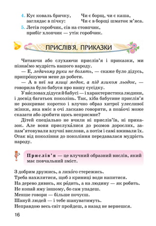 1716
4.	Кує коваль бричку, Чи є борщ, чи є каша,
	 заглядає в пічку: Чи є в борщі шматок м’яса.
5. Летів горобчик, сів на стовпчик,
	 прибіг хлопчик — утік горобчик.
Читаючи або слухаючи прислів’я і приказки, ми
пізнаємо мудрість нашого народу.
— Е, ледачому руки не болять, — скаже було дідусь,
припрошуючи мене до роботи.
— А  в неї на язиці медок, а під язиком льодок,  —
го­ворила було бабуся про нашу сусідку.
Увисловахдідусяйбабусі —іхарактеристикалюдини,
і досвід багатьох поколінь. Так, хіба бабу­сине прислів’я
не розкриває коротко і влучно образ хитрої улесливої
жінки, яка вміє в очі ласкаво гово­рити, а позаочі може
сказати або зробити щось непри­ємне?
Дітей спеціально не вчили ні прислів’їв, ні прика­
зок. Але вони прислухалися до розмов дорослих, за­
пам’ятовували влучні вислови, а потім і самі вживали їх.
Отак від покоління до покоління передава­лася мудрість
народу.
Прислів’я — це влучний образний вислів, який
має повчальний зміст.
З добрим дружись, а лихого стережись.
Треба нахилитися, щоб з криниці води напитися.
На дерево дивись, як родить, а на людину — як робить.
Не копай яму іншому, бо сам упадеш.
Менше говори — більше почуєш.
Шануй людей — і тебе шануватимуть.
Неправдою весь світ пройдеш, а назад не вернешся.
Приказка — це влучний вислів, який ствер-
джує факт. Приказка — вислів, близький до
прислів’я, але без повчального змісту.
Де щира праця — там густо, а де лінь — там пусто.
В одне вухо входить, а в друге виходить.
Косо, криво, аби живо.
Хто діло робить, а хто ґави ловить.
Без діла псується сила.
Гостре словечко ранить сердечко.
Життя прожити — не поле перейти.
Кінець — роботі вінець.
Згода дім будує, а незгода — руйнує.
Прочитайтеприслів’яіприказки.Поміркуйте і з’ясуйте:
а) яке повчання містить кожне прислів’я;
б) про які риси характеру людини йдеться у трьох
перших приказках.
Які прислів’я і приказки ти ще знаєш?
Вивчи напам’ять три прислів’я і три приказки.
Розшифруй приказку, зашифровану в цьому ребусі. Слова
скла­дай із перших букв слів-назв зображених предметів.
 