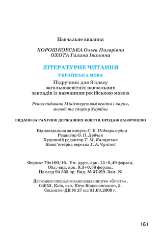 161160
День блакитної весни. Сергій Носань. . . . . . . . . . . . .. . . . . 127
Верба. Катерина Перелісна. . . . . . . . . . . . . . . . . . . . . . . . . 129
Весна красна. Українська народна пісня. . . . . . . . . . . . . . . 129
Журавлі-веселики. За Василем Чухлібом. . . . . . . . . . . . . . 130
Починається весна. Анатолій Костецький. . . . . . . . . . . . . 131
Улюблений дитячий поет . . . . . . . . . . . . . . . . . . . . . . . . . . . 132
Як зробити день веселим. Анатолій Костецький. . . . . . . . 132
Хвостата мова. Анатолій Костецький. . . . . . . . . . . . . . . . . 133
Все не так. Анатолій Костецький. . . . . . . . . . . . . . . . . . . . 133
Веснянки. За Василем Скуратівським . . . . . . . . . . . . . . . . 134
Веснянка. Олександр Олесь . . . . . . . . . . . . . . . . . . . . . . . . . 135
Мирилка. З народного . . . . . . . . . . . . . . . . . . . . . . . . . . . . . . 135
Розвиток мовлення . . . . . . . . . . . . . . . . . . . . . . . . . . . 136
Край, у якому ти живеш . . . . . . . . . . . . . . . . . . . . . . . . . . . .  137
Наша Батьківщина... Ольга Хорошковська. . . . . . . . . . . . . 137
Україна. Василь Латанський . . . . . . . . . . . . . . . . . . . . . . . 138
Мова. Олег Яцун . . . . . . . . . . . . . . . . . . . . . . . . . . . . . . . . . . 139
Київ — столиця України... Ольга Хорошковська . . . . . . . . 139
Де ржавн і символи України . . . . . . . . . . . . . . . . . . . . . 141
Наш прапор. Дмитро Павличко. . . . . . . . . . . . . . . . . . . . . . 141
Наш герб — тризуб. Віра Паронова. . . . . . . . . . . . . . . . . . . 142
Народні символи. За Василем Скуратівським . . . . . . . . . . 142
Два кольори. Дмитро Павличко . . . . . . . . . . . . . . . . . . . . . 144
З малої насінини. Марія Чумарна . . . . . . . . . . . . . . . . . . . . 144
Як вірш став піснею... Ольга Хорошковська. . . . . . . . . . . . 145
Чом, чом, чом, о земле ти моя... Віра Лебедова. . . . . . . . . . 145
Чом, чом, чом, земле моя... Пісня . . . . . . . . . . . . . . . . . . . . 146
Плавуча батарея. За Семеном Алексєєвим. . . . . . . . . . . . . . 147
Пам’ятник. Микола Упеник . . . . . . . . . . . . . . . . . . . . . . . . 149
Мама. Варвара Гринько. . . . . . . . . . . . . . . . . . . . . . . . . . . . . 149
Моя мама. Дмитро Ткач. . . . . . . . . . . . . . . . . . . . . . . . . . . . 150
Ліна Костенко — улюблена письменниця українського
народу . . . . . . . . . . . . . . . . . . . . . . . . . . . . . . . . . . . . . . . . . . 152
Вербові сережки. Ліна Костенко . . . . . . . . . . . . . . . . . . . . 152
Польові дзвіночки. Ліна Костенко . . . . . . . . . . . . . . . . . . . 153
Сонце, Сонечко та Соняшник. Ірина Прокопенко . . . . . . . 153
Дорожчої нема. Олесь Лупій . . . . . . . . . . . . . . . . . . . . . . . . 155
Пе р евір себе . . . . . . . . . . . . . . . . . . . . . . . . . . . . . . . . . . . . . 156
Навчальне видання
ХОРОШКОВСЬКА Ольга Назарівна
ОХОТА Галина Іванівна
Літературне читання
Українська мова
Підручник для 3 класу
загальноосвітніх навчальних
закладів із навчанням російською мовою
Рекомендовано Міністерством освіти і науки,
молоді та спорту України
ВИДАНО ЗА РАХУНОК ДЕРЖАВНИХ КОШТІВ. ПРОДАЖ ЗАБОРОНЕНО
Відповідальна за випуск С. В. Підопригоріна
Редактор О. П. Дубчак
Художній редактор Т. М. Канарська
Комп’ютерна верстка Г. А. Чупіної
Формат 70x100/16. Ум. друк. арк. 13+0,49 форзац.
Обл.-вид. арк. 9,3+0,58 форзац.
Наклад 94 235 пр. Вид. № 37499. Зам. №
Державне спеціалізоване видавництво «Освіта»,
04053, Київ, вул. Юрія Коцюбинського, 5.
Свідоцтво ДК № 27 від 31.03.2000 р.
 