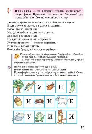1716
4.	Кує коваль бричку, Чи є борщ, чи є каша,
	 заглядає в пічку: Чи є в борщі шматок м’яса.
5. Летів горобчик, сів на стовпчик,
	 прибіг хлопчик — утік горобчик.
Читаючи або слухаючи прислів’я і приказки, ми
пізнаємо мудрість нашого народу.
— Е, ледачому руки не болять, — скаже було дідусь,
припрошуючи мене до роботи.
— А  в неї на язиці медок, а під язиком льодок,  —
го­ворила було бабуся про нашу сусідку.
Увисловахдідусяйбабусі —іхарактеристикалюдини,
і досвід багатьох поколінь. Так, хіба бабу­сине прислів’я
не розкриває коротко і влучно образ хитрої улесливої
жінки, яка вміє в очі ласкаво гово­рити, а позаочі може
сказати або зробити щось непри­ємне?
Дітей спеціально не вчили ні прислів’їв, ні прика­
зок. Але вони прислухалися до розмов дорослих, за­
пам’ятовували влучні вислови, а потім і самі вживали їх.
Отак від покоління до покоління передава­лася мудрість
народу.
Прислів’я — це влучний образний вислів, який
має повчальний зміст.
З добрим дружись, а лихого стережись.
Треба нахилитися, щоб з криниці води напитися.
На дерево дивись, як родить, а на людину — як робить.
Не копай яму іншому, бо сам упадеш.
Менше говори — більше почуєш.
Шануй людей — і тебе шануватимуть.
Неправдою весь світ пройдеш, а назад не вернешся.
Приказка — це влучний вислів, який ствер-
джує факт. Приказка — вислів, близький до
прислів’я, але без повчального змісту.
Де щира праця — там густо, а де лінь — там пусто.
В одне вухо входить, а в друге виходить.
Косо, криво, аби живо.
Хто діло робить, а хто ґави ловить.
Без діла псується сила.
Гостре словечко ранить сердечко.
Життя прожити — не поле перейти.
Кінець — роботі вінець.
Згода дім будує, а незгода — руйнує.
Прочитайтеприслів’яіприказки.Поміркуйте і з’ясуйте:
а) яке повчання містить кожне прислів’я;
б) про які риси характеру людини йдеться у трьох
перших приказках.
Які прислів’я і приказки ти ще знаєш?
Вивчи напам’ять три прислів’я і три приказки.
Розшифруй приказку, зашифровану в цьому ребусі. Слова
скла­дай із перших букв слів-назв зображених предметів.
 