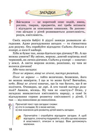 1918
З агадка   — це короткий опис подій, явищ,
рос­лин, тварин, предметів, які треба впізнати
і відгада­ти за описаними ознаками. За допомо-
гою загадок у дітей роз­виваються допитливість,
розум, кмітливість.
Своїх онуків бабусі й дідусі завжди розважали за­
гадками. Адже розгадування загадок  — то гімнастика
для розуму. Ось спробуйте відгадати: Сидить дівчина в
коморі, а коса її надворі.
Хіба ж буває так, якщо йдеться про дівчину? Ні. А що
можна уявити? Ну звісно, моркву, довгий корінець якої
червоний, як личко дівчини. Сидить у коморі — означає:
у землі. А  листя моркви зелене, розкішне, ну чим не
волосся дівчини!
Або така загадка:
Поле не міряне, вівці не лічені, пастух рогатий.
Поле не міряне — тобто величезне, безмежне, його
не можна виміряти. І що ж то може бути? Звичайно,
небо. Вівці не лічені означає, що їх так багато, що й не
полічити. Очевидно, це зорі. А хто такий пастух рога­
тий? Авжеж, місяць. Ну чим не «пастух»? Отже, у
загадках виявляється кмітливість народу, а саме їх
відгадування сприяє розвитку кмітливості у дітей. І
так — від покоління до покоління.
Прочитай текст про загадки і скажи:
а) хто їх складав; б) з якою метою;
в) яке значення для розвитку дітей мають загадки.
Прочитайте і спробуйте відгадати загадки. А  щоб
відгадати, спочатку подумайте, хто або що має ознаки
й власти­вості, описані в загадці. Вам допоможуть
малюнки.
1.		 Сидить баба на грядках,
			 вся закутана в хустках.
2.					 Під землею птиця кубло
					 звила і яєць нанесла.
3. Що то за коні в гаю на припоні:
	 довгасті, голчасті, зеленої масті,
	 нікого не возять, лише солі просять?
4.					 Без рук, без ніг, а пнеться на батіг.
5.					 Розколеш лід —
	 візьмеш срібло,
			розколеш срібло —
					 візьмеш золото.
6.	 На синьому полі пасеться
	 тисяча овець, серед них —
	 срібний баранець.
7.					 Ішов довгов’яз, у землі зав’яз,
		 із землі всіх пови­ганяв.
8.					 По соломі ходить, а не шелестить.
9.					 Що можна побачити із заплющеними очима?
 