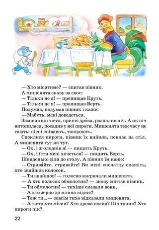 2322
—	Хто міситиме? — спитав півник.
А мишенята знову за своє:
—	Тільки не я! — пропищав Круть.
—	Тільки не я! — пропищав Верть.
Подумав, подумав півник і каже:
—	Мабуть, мені доведеться.
Замісив він тісто, приніс дрова, розпалив піч. А як піч
витопилася, посадив у неї пироги. Мишенята теж часу не
гають: пісні співають, тан­цюють.
Спеклися пироги, півник їх вийняв, поклав на стіл.
А мишенята тут як тут.
—	Ох, і зголоднів я! — пищить Круть.
—	Ох, і їсти мені хочеться! — пищить Верть.
Швиденько сіли до столу. А півник їм каже:
—	Стривайте, стривайте! Ви мені спочатку скажіть,
хто знайшов колосок.
—	Ти знайшов! — голосно закричали мишенята.
— А хто колосок обмолотив? — знову спитав півник.
—	Ти обмолотив! — тихіше сказали вони.
—	А хто зерно до млина відніс?
—	Теж ти…— зовсім тихо відказали мишенята.
—	А тісто хто місив? Хто дрова носив? Піч топив? Хто
пироги пік?
—	Усе ти, усе ти,— ледве чутно пропищали Круть і
Верть.
—	А ви що робили?
Що відповісти мишенятам? І сказати нічого.
Почали Круть і Верть вилазити з-за столу, а півник
їх і не затримує.
Немазащотакихнеробіледарівпирогамичастувати*.
Гаразд  — хорошо.
Час ту ват и  — угощать.
Прочитайте казку спочатку мовчки, а потім — в особах.
Яким у казці зображено півника Голосисте Горлечко, а
якими — мише­нят?
Чи були Круть і Верть справжніми товаришами півни­ку? З
чого це видно?
Як ти вважаєш, чи мали право мишенята їсти пироги?
Яку думку висловлено в кінці казки?
Поміркуйте й доберіть приказки, які б характеризували
героїв казки — мишенят і півника. Доведіть свою думку.
Перекажи казку, використовуючи малюнки.
КОЛОБОК
Були собі дід та баба і дожились уже до того, що й
хліба нема. Дід і просить:
—	Бабусю! Спекла б ти колобок!
—	Та з чого ж я спечу, коли й борошна нема?
—	От, бабусю, піди до хижки* та назмітай у засіку*
бо­рошенця, то й буде на колобок.
Послухалася баба, пішла до хижки, назмітала в засіку
борошенця, витопила в печі, замісила тісто, спекла
колобок та й поклала на вікні, щоб охолонув.
Колобок лежав, лежав на вікні, а тоді з вікна — скік
на призь­бу*, а з призьби — та на землю в двір, а з дво-
ру — та за воро­та і побіг-покотився дорогою.
 