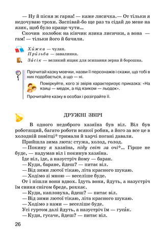 2726
— Ну й пісня ж гарна! — каже лисичка.— От тільки я
недочуваю трохи. Заспівай-бо ще раз та сідай до ме­не на
язик, щоб було краще чути…
Скочив колобок на кінчик язика лисички, а вона  —
гам! — тільки його й бачили.
	Хижка — чулан.
	Приз ьба — завалинка.
	За сік — великий ящик для зсипання зерна й борошна.
Прочитай казку мовчки, назви її персонажів і скажи, що тобі в
них подобається, а що — ні.
Поміркуйте, кого зі звірів характеризує приказка: «На
язиці — медок, а під язиком — льодок».
Прочитайте казку в особах і розіграйте її.
ДРУЖНІ ЗВІРІ
В одного недоброго хазяїна був віл. Віл був
роботящий, багато роботи всякої робив, а його за все це в
холодній повітці* тримали й харчі погані давали.
Прийшла зима люта: стужа, холод, голод.
—	Покину я хазяїна, піду світ за очі*… Гірше не
буде, — надумав віл і покинув хазяїна.
Іде віл, іде, а назустріч йому — баран.
—	Куди, баране, йдеш? — питає віл.
—	Від зими лютої тікаю, літа красного шукаю.
—	Ходімо зі мною — веселіше буде.
От і пішли вони вдвох. Ідуть вони, йдуть, а на­зустріч
їм свиня снігом бреде, рохкає.
—	Куди, капловуха, йдеш? — питає віл.
—	Від зими лютої тікаю, літа красного шукаю.
—	Ходімо з нами — веселіше буде.
Усі гуртом далі йдуть, а назустріч їм — гусак.
—	Куди, гусаче, йдеш? — питає віл.
—	Від зими лютої тікаю, літа красного шукаю.
—	Ну, ходімо з нами — веселіше буде.
От і гусак пішов з ними. Ідуть вони, ідуть, а
на­зустріч їм — півник-співунець, червоний гребінець.
—	Куди, півнику, йдеш?
—	Від зими лютої тікаю, літа красного шукаю.
—	Ходімо з нами — веселіше буде.
Ідуть вони всі вкупі. Вечоріє, а мороз розлютувався,
аж кусає. Віл і каже:
—	Давайте, друзі, хату шукати.
—	Мені тая хата не потрібна: у мене кожух
теп­лий,— каже баран.
—	І я морозу не боюся,— свиня каже,— я в землю
зариюся.
—	А нас пух буде гріти,— кажуть гусак з півнем.
Довелося одному волові йти. Бродив він, бродив у
лісі, аж раптом дивиться  — стоїть хатина, а коло неї
ще й стіжок сіна.
 