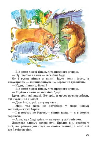 2726
— Ну й пісня ж гарна! — каже лисичка.— От тільки я
недочуваю трохи. Заспівай-бо ще раз та сідай до ме­не на
язик, щоб було краще чути…
Скочив колобок на кінчик язика лисички, а вона  —
гам! — тільки його й бачили.
	Хижка — чулан.
	Приз ьба — завалинка.
	За сік — великий ящик для зсипання зерна й борошна.
Прочитай казку мовчки, назви її персонажів і скажи, що тобі в
них подобається, а що — ні.
Поміркуйте, кого зі звірів характеризує приказка: «На
язиці — медок, а під язиком — льодок».
Прочитайте казку в особах і розіграйте її.
ДРУЖНІ ЗВІРІ
В одного недоброго хазяїна був віл. Віл був
роботящий, багато роботи всякої робив, а його за все це в
холодній повітці* тримали й харчі погані давали.
Прийшла зима люта: стужа, холод, голод.
—	Покину я хазяїна, піду світ за очі*… Гірше не
буде, — надумав віл і покинув хазяїна.
Іде віл, іде, а назустріч йому — баран.
—	Куди, баране, йдеш? — питає віл.
—	Від зими лютої тікаю, літа красного шукаю.
—	Ходімо зі мною — веселіше буде.
От і пішли вони вдвох. Ідуть вони, йдуть, а на­зустріч
їм свиня снігом бреде, рохкає.
—	Куди, капловуха, йдеш? — питає віл.
—	Від зими лютої тікаю, літа красного шукаю.
—	Ходімо з нами — веселіше буде.
Усі гуртом далі йдуть, а назустріч їм — гусак.
—	Куди, гусаче, йдеш? — питає віл.
—	Від зими лютої тікаю, літа красного шукаю.
—	Ну, ходімо з нами — веселіше буде.
От і гусак пішов з ними. Ідуть вони, ідуть, а
на­зустріч їм — півник-співунець, червоний гребінець.
—	Куди, півнику, йдеш?
—	Від зими лютої тікаю, літа красного шукаю.
—	Ходімо з нами — веселіше буде.
Ідуть вони всі вкупі. Вечоріє, а мороз розлютувався,
аж кусає. Віл і каже:
—	Давайте, друзі, хату шукати.
—	Мені тая хата не потрібна: у мене кожух
теп­лий,— каже баран.
—	І я морозу не боюся,— свиня каже,— я в землю
зариюся.
—	А нас пух буде гріти,— кажуть гусак з півнем.
Довелося одному волові йти. Бродив він, бродив у
лісі, аж раптом дивиться  — стоїть хатина, а коло неї
ще й стіжок сіна.
 