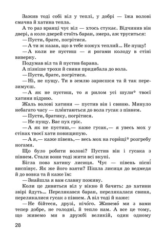 2928
Зажив тоді собі віл у теплі, у добрі — їжа волові
смачна й хатина тепла.
А то раз вранці чує віл — хтось стукає. Відчинив він
двері, а коло дверей стоїть баран, змерз, аж труситься:
—	Пусти, брате, погрітися.
—	А ти ж казав, що в тебе кожух теплий… Не пущу!
—	А коли не пустиш  — я рогами колоду в стіні
ви­верну.
Подумав віл та й пустив барана.
А пізніше трохи й свиня придибала до вола.
—	Пусти, брате, погрітися.
—	Ні, не пущу. Ти в землю зариєшся та й так пере­
зимуєш.
—	А як не пустиш, то я рилом усі шули* твоєї
хати­ни підрию.
Жаль волові хатини  — пустив він і свиню. Минуло
небагато часу — плентаються до вола гусак з півнем.
—	Пусти, братику, погрітися.
—	Не пущу. Вас пух гріє.
—	А як не пустиш,— каже гусак,— я увесь мох у
стінах твоєї хати повищипую.
—	А я,— каже півень,— весь мох на горищі* розгре­бу
ногами.
Що було робити волові? Пустив він і гусака з
півнем. Стали вони тоді жити всі вкупі.
Бігла повз хатину лисиця. Чує  — півень пісні
виспівує. Як же його взяти? Пішла лисиця до ведмедя
й до вовка та й каже їм:
—	Знайшла я вам славну поживу.
Коли це дивиться віл у вікно й бачить: до хатини
звірі йдуть… Перелякався баран, перелякалася свиня,
пе­релякалися гусак з півнем. А віл тоді й каже:
—	Не бійтеся, друзі, нічого. Живемо ми з вами
тепер добре, не голодні, й тепло нам. А  все це тому,
що жи­вемо ми в дружбі великій, один одному
допомагаємо, з біди один одного виручаємо. Давайте ж
і зараз спільно, як друзі, бити наших ворогів.
—	Згода, погоджуємося,— загукали всі. Тільки-но
ведмідь підійшов до дверей, а віл, баран, свиня й гусак
як вискочать з хатини!.. Не встиг ведмідь і на задні
лапи сп’ястися, як віл придавив йо­го до стіни рогами,
а баран з розгону* почав бити його своїм лобом. Свиня
розпочала шматувати* його своїми іклами, а гусак
теж товариство підтримує: клює вед­медя своїм міцним
дзьобом.
Півень злетів на двері та на всю силу як загорлає:
—	Ку-ку-ріку!
Вовкові здалося, що півень кричить: «За-рі-жу-у!..»
Перелякався вовк та й кинувся тікати. А  лисичка
ще раніш утекла.
Насилу-насилу ведмідь вирвався — доброї прочу­хан-
ки дали йому дружні звірі.
І стали віл, баран, свиня й гусак з півнем знову
спокійно собі жити та поживати в хатині.
Пові тка — сарайчик.		 Гор и ще — чердак.
Шу ли — столбы. 			 З розг о ну — с разбега.
Ш мату вати — разрывать на куски.
Піти світ за очі — іти невідомо куди.
Хто дійові особи казки? Чому тварини не хотіли шукати хати?
Як і чому вони змінилися згодом? Якою виявилася лисичка?
А віл? Що допомогло тваринам урятуватися від ворогів?
Розглянь малюнок (стор. 27). Який епізод із казки на ньому
зображено? Перекажи його.
Поділіть казку на частини. Доберіть заголовок до
кожної частини. Підготуйтеся читати казку в особах.
Перечитай обидві казки й поміркуй, чи мають вони повчаль-
ний характер. Які людські якості мають тварини з цих казок?
Приказка
Вірний друг — то найбільший скарб.
 