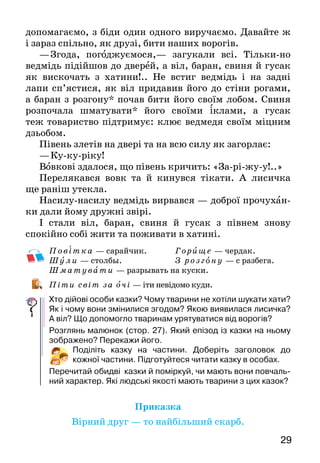 2928
Зажив тоді собі віл у теплі, у добрі — їжа волові
смачна й хатина тепла.
А то раз вранці чує віл — хтось стукає. Відчинив він
двері, а коло дверей стоїть баран, змерз, аж труситься:
—	Пусти, брате, погрітися.
—	А ти ж казав, що в тебе кожух теплий… Не пущу!
—	А коли не пустиш  — я рогами колоду в стіні
ви­верну.
Подумав віл та й пустив барана.
А пізніше трохи й свиня придибала до вола.
—	Пусти, брате, погрітися.
—	Ні, не пущу. Ти в землю зариєшся та й так пере­
зимуєш.
—	А як не пустиш, то я рилом усі шули* твоєї
хати­ни підрию.
Жаль волові хатини  — пустив він і свиню. Минуло
небагато часу — плентаються до вола гусак з півнем.
—	Пусти, братику, погрітися.
—	Не пущу. Вас пух гріє.
—	А як не пустиш,— каже гусак,— я увесь мох у
стінах твоєї хати повищипую.
—	А я,— каже півень,— весь мох на горищі* розгре­бу
ногами.
Що було робити волові? Пустив він і гусака з
півнем. Стали вони тоді жити всі вкупі.
Бігла повз хатину лисиця. Чує  — півень пісні
виспівує. Як же його взяти? Пішла лисиця до ведмедя
й до вовка та й каже їм:
—	Знайшла я вам славну поживу.
Коли це дивиться віл у вікно й бачить: до хатини
звірі йдуть… Перелякався баран, перелякалася свиня,
пе­релякалися гусак з півнем. А віл тоді й каже:
—	Не бійтеся, друзі, нічого. Живемо ми з вами
тепер добре, не голодні, й тепло нам. А  все це тому,
що жи­вемо ми в дружбі великій, один одному
допомагаємо, з біди один одного виручаємо. Давайте ж
і зараз спільно, як друзі, бити наших ворогів.
—	Згода, погоджуємося,— загукали всі. Тільки-но
ведмідь підійшов до дверей, а віл, баран, свиня й гусак
як вискочать з хатини!.. Не встиг ведмідь і на задні
лапи сп’ястися, як віл придавив йо­го до стіни рогами,
а баран з розгону* почав бити його своїм лобом. Свиня
розпочала шматувати* його своїми іклами, а гусак
теж товариство підтримує: клює вед­медя своїм міцним
дзьобом.
Півень злетів на двері та на всю силу як загорлає:
—	Ку-ку-ріку!
Вовкові здалося, що півень кричить: «За-рі-жу-у!..»
Перелякався вовк та й кинувся тікати. А  лисичка
ще раніш утекла.
Насилу-насилу ведмідь вирвався — доброї прочу­хан-
ки дали йому дружні звірі.
І стали віл, баран, свиня й гусак з півнем знову
спокійно собі жити та поживати в хатині.
Пові тка — сарайчик.		 Гор и ще — чердак.
Шу ли — столбы. 			 З розг о ну — с разбега.
Ш мату вати — разрывать на куски.
Піти світ за очі — іти невідомо куди.
Хто дійові особи казки? Чому тварини не хотіли шукати хати?
Як і чому вони змінилися згодом? Якою виявилася лисичка?
А віл? Що допомогло тваринам урятуватися від ворогів?
Розглянь малюнок (стор. 27). Який епізод із казки на ньому
зображено? Перекажи його.
Поділіть казку на частини. Доберіть заголовок до
кожної частини. Підготуйтеся читати казку в особах.
Перечитай обидві казки й поміркуй, чи мають вони повчаль-
ний характер. Які людські якості мають тварини з цих казок?
Приказка
Вірний друг — то найбільший скарб.
 