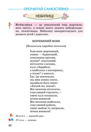 3130
ПРОЧИТАЙ САМОСТІЙНО
Неби лиця  — це невеличкий твір жартівли-
вого змісту, в основі якого лежить небувальщи-
на, нісенітниця. Небилиці використо­вують для
розваги дітей і дорослих.
МОРКВЯНИЙ ВОЯК
(Волинська народна пісенька)
Їхав вояк морквяний,
коник — буряковий,
кожушина оріхова,
жупан* лопуховий;
пістолети з качана,
кулі з бараболі,
а шабелька з пастернаку,
а піхви* з квасолі.
Їде, їде вояченько,
під ним коник скаче,
надибали його свині:
«Злізай-но, вояче!»
Він вихопив пістолета,
став свиней стріляти,—
свині кулі похапали,
нічим воювати!
Він вихопив шабельку,
став свиней рубати,
свині шаблю ту погризли,
нічим воювати!
Ж у па н — верхній одяг.
Піхви — ножны.
Серйозна чи жартівлива ця пісенька? Чому ти так думаєш?
З кого насправді сміється народ?
Навчися читати текст так, щоб слухачі уявили собі цьо­го
вояка.
Спробуй намалювати морквяного вояка й розкажи,
чому саме таким ти його зображаєш.
НАДОКУЧЛИВА КАЗКА
— Був собі дід Нетяжка,
була у нього синя серм’яжка,
	 на голові шапочка,
	 на спині — латочка, —
	 чи хороша моя казочка?
	 — Хороша! (Відповідає той, хто слухає).
	 — І ти кажеш «хороша», і я кажу «хороша»…
	 Був собі дід Нетяжка,
	 була у нього синя серм’яжка,
	 на голові шапочка,
	 на спині — латочка,—
	 чи хороша моя казочка?
	 — Погана!
	 — І ти кажеш «погана», і я кажу «погана»…
	 Був собі дід Нетяжка,
	 була у нього синя серм’яжка,
	 на голові шапочка,
	 на спині — латочка,—
	 чи хороша моя казочка?
	 — Відчепись!
	 — І ти кажеш «відчепись», і я кажу «відчепись»…
	 Був собі дід Нетяжка…
	 Чи хороша моя казочка? (Слухач мовчить).
	 І ти мовчиш, і я мовчу… Був собі дід Нетяжка…
Чому казочка називається надокучливою?
Прочитай казочку своєму меншому братику си сестричці,
але спочатку повідом йому (їй), що треба відповідати.
 