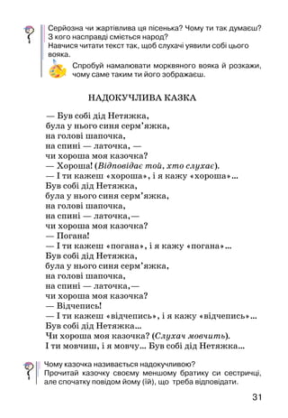 3130
ПРОЧИТАЙ САМОСТІЙНО
Неби лиця  — це невеличкий твір жартівли-
вого змісту, в основі якого лежить небувальщи-
на, нісенітниця. Небилиці використо­вують для
розваги дітей і дорослих.
МОРКВЯНИЙ ВОЯК
(Волинська народна пісенька)
Їхав вояк морквяний,
коник — буряковий,
кожушина оріхова,
жупан* лопуховий;
пістолети з качана,
кулі з бараболі,
а шабелька з пастернаку,
а піхви* з квасолі.
Їде, їде вояченько,
під ним коник скаче,
надибали його свині:
«Злізай-но, вояче!»
Він вихопив пістолета,
став свиней стріляти,—
свині кулі похапали,
нічим воювати!
Він вихопив шабельку,
став свиней рубати,
свині шаблю ту погризли,
нічим воювати!
Ж у па н — верхній одяг.
Піхви — ножны.
Серйозна чи жартівлива ця пісенька? Чому ти так думаєш?
З кого насправді сміється народ?
Навчися читати текст так, щоб слухачі уявили собі цьо­го
вояка.
Спробуй намалювати морквяного вояка й розкажи,
чому саме таким ти його зображаєш.
НАДОКУЧЛИВА КАЗКА
— Був собі дід Нетяжка,
була у нього синя серм’яжка,
	 на голові шапочка,
	 на спині — латочка, —
	 чи хороша моя казочка?
	 — Хороша! (Відповідає той, хто слухає).
	 — І ти кажеш «хороша», і я кажу «хороша»…
	 Був собі дід Нетяжка,
	 була у нього синя серм’яжка,
	 на голові шапочка,
	 на спині — латочка,—
	 чи хороша моя казочка?
	 — Погана!
	 — І ти кажеш «погана», і я кажу «погана»…
	 Був собі дід Нетяжка,
	 була у нього синя серм’яжка,
	 на голові шапочка,
	 на спині — латочка,—
	 чи хороша моя казочка?
	 — Відчепись!
	 — І ти кажеш «відчепись», і я кажу «відчепись»…
	 Був собі дід Нетяжка…
	 Чи хороша моя казочка? (Слухач мовчить).
	 І ти мовчиш, і я мовчу… Був собі дід Нетяжка…
Чому казочка називається надокучливою?
Прочитай казочку своєму меншому братику си сестричці,
але спочатку повідом йому (їй), що треба відповідати.
 