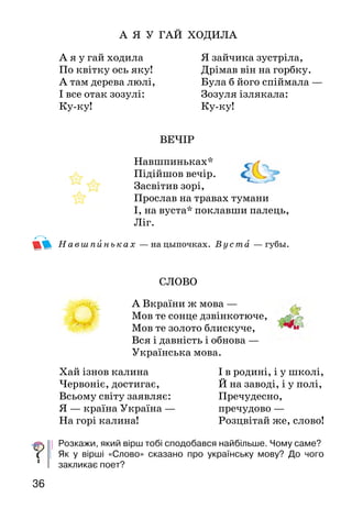 3736
А Я У ГАЙ ХОДИЛА
ВЕЧІР
Навшпиньках*
Підійшов вечір.
Засвітив зорі,
Прослав на травах тумани
І, на вуста* поклавши палець,
Ліг.
Навшпиньках — на цыпочках. Вуста — губы.
СЛОВО
А Вкраїни ж мова —
Мов те сонце дзвінкотюче,
Мов те золото блискуче,
Вся і давність і обнова —
Українська мова.
Розкажи, який вірш тобі сподобався найбільше. Чому саме?
Як у вірші «Слово» сказано про українську мову? До чого
закликає поет?
А я у гай ходила
По квітку ось яку!
А там дерева люлі,
І все отак зозулі:
Ку-ку!
Я зайчика зустріла,
Дрімав він на горбку.
Була б його спіймала —
Зозуля ізлякала:
Ку-ку!
Хай ізнов калина
Червоніє, достигає,
Всьому світу заявляє:
Я — країна Україна —
На горі калина!
І в родині, і у школі,
Й на заводі, і у полі,
Пречудесно,
пречудово —
Розцвітай же, слово!
Олександр Олесь
* * *
Вишиває осінь / на канві зеленій //
золоті квітки. //
Квітки оживають, // і з дерев спадають //
жовті нагідки. //
Яблука / і груші падають на землю, //
боки, спини б’ють.
Люди їх збирають, у мішки ховають,
кури їх клюють.
Бавляться дітками, бавляться квітками,
моляться батьки.
Вишиває осінь на канві зеленій
золоті квітки.
Які образні вислови допомогли поету передати красу осені?
Навчися читати вірш виразно. Продовж розмітку вірша.
Євгенія Горєва
ХОДИТЬ ОСІНЬ В ДІБРОВОНЬЦІ
Ходить осінь / в дібровоньці /
У золотій / обновоньці. //
Не питає доріженьки, //
Стелить килим / під ніженьки. //
Стелить, пильно* вистеляє,
Сама себе вихваляє:
— Чи я діла не робила? —
Такий килим постелила!
Кому треба — вкривається,
Кому треба — сховається.
Кому треба — скупається,
Кому треба — квітчається.
Пильн о — тут: внимательно.
Як змальовано осінь у вірші? Як автор ставиться до осені?
На що звертають увагу автори в цьому і попередньому вірші?
Прочитай вірш ще раз мовчки. Підготуйся до читання вголос.
 