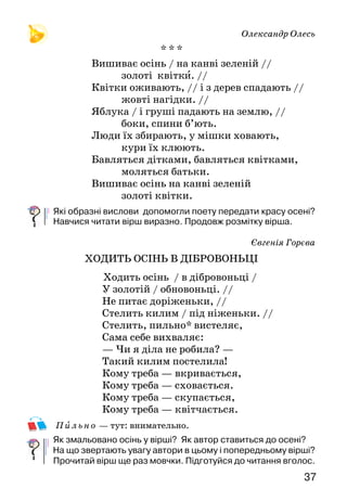 3736
А Я У ГАЙ ХОДИЛА
ВЕЧІР
Навшпиньках*
Підійшов вечір.
Засвітив зорі,
Прослав на травах тумани
І, на вуста* поклавши палець,
Ліг.
Навшпиньках — на цыпочках. Вуста — губы.
СЛОВО
А Вкраїни ж мова —
Мов те сонце дзвінкотюче,
Мов те золото блискуче,
Вся і давність і обнова —
Українська мова.
Розкажи, який вірш тобі сподобався найбільше. Чому саме?
Як у вірші «Слово» сказано про українську мову? До чого
закликає поет?
А я у гай ходила
По квітку ось яку!
А там дерева люлі,
І все отак зозулі:
Ку-ку!
Я зайчика зустріла,
Дрімав він на горбку.
Була б його спіймала —
Зозуля ізлякала:
Ку-ку!
Хай ізнов калина
Червоніє, достигає,
Всьому світу заявляє:
Я — країна Україна —
На горі калина!
І в родині, і у школі,
Й на заводі, і у полі,
Пречудесно,
пречудово —
Розцвітай же, слово!
Олександр Олесь
* * *
Вишиває осінь / на канві зеленій //
золоті квітки. //
Квітки оживають, // і з дерев спадають //
жовті нагідки. //
Яблука / і груші падають на землю, //
боки, спини б’ють.
Люди їх збирають, у мішки ховають,
кури їх клюють.
Бавляться дітками, бавляться квітками,
моляться батьки.
Вишиває осінь на канві зеленій
золоті квітки.
Які образні вислови допомогли поету передати красу осені?
Навчися читати вірш виразно. Продовж розмітку вірша.
Євгенія Горєва
ХОДИТЬ ОСІНЬ В ДІБРОВОНЬЦІ
Ходить осінь / в дібровоньці /
У золотій / обновоньці. //
Не питає доріженьки, //
Стелить килим / під ніженьки. //
Стелить, пильно* вистеляє,
Сама себе вихваляє:
— Чи я діла не робила? —
Такий килим постелила!
Кому треба — вкривається,
Кому треба — сховається.
Кому треба — скупається,
Кому треба — квітчається.
Пильн о — тут: внимательно.
Як змальовано осінь у вірші? Як автор ставиться до осені?
На що звертають увагу автори в цьому і попередньому вірші?
Прочитай вірш ще раз мовчки. Підготуйся до читання вголос.
 