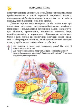 54
		 НАРОДНА МОВА
Багатаібарвистаукраїнськамова.Їїкрасапереливається
сріблом-злотом в усній народній твор­чості: піснях,
казках,прислів’яхіприказках.У них —життяімудрість
народу, його характер, мрії про щастя.
Дитина ще не вміє говорити, а від мами вже чує
колискову пісеньку, пісеньку-забавлянку, потішку.
Підростає і наслухається бабусиних казок, запам’ято­
вує лічилки, прозивалки, навчається дитячих ігор,
ознайомлюється з народними обрядовими піснями…
Саме з цих творів ти розпочнеш вивчати новий пред-
мет — літературне читання, який допоможе тобі відчути
красу українського слова, пізнати себе і світ.
Що сказано в тексті про українську мову? Від кого її
навчаються діти? А ти?
Що таке усна народна творчість? Що в ній відображено?
Кого зображено на малюнку? Який настрій у жінки? З чого це
видно? Що вона робить?
За Василем Скуратівським
КОЛИСКОВА
А-а-а, люлечки,
шовковії вервечки*,
золотії бильця*,
срібні колокільця,
мальована колисочка,
засни, моя дитиночко.
Колискова пісня. Скільки їх створив народ! Лагідний
материн наспів заспокоював дитину, засівав її душу
любов’ю до людей, до природи, до всього живого. Під спів
неньчи­ної пісні виростали поети і композитори, хлібо-
роби й захисники рідної землі, філософи та мудреці…
Найсвятіше для нас почуття Батьківщини неод­
мінно пов’язане з маминою піснею, з тим, як, за слова­ми
українського поета Василя Симоненка:
Заглядає в шибку* казка
сивими очима,
материнська добра ласка
в неї за плечима.
Ве рвеч ки  — верёвочки.
Бильц я — бічні опори колиски.
Ши бка  — скло у вікні.
Що сказано в тексті про колискову пісню? Яке значення вона
має для розвитку дитини?
Як про мамину пісню образно сказав Василь Симоненко?
Вивчи ці рядки напам’ять.
Поставте запитання до тексту й дайте відповіді (один
запитує, інший відповідає, потім  — навпаки).
 