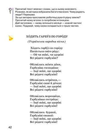 4342
Прочитай текст мовчки і скажи, що в ньому казкового.
Розкажи,якавторказобразилабагатстваосені. Чомурадіють
люди? Перекажи.
За що авторка прославляє роботящі руки й рідну землю?
Прочитай казку вголос із потрібною інтонацією.
Дай заголовок — назву осіннього місяця — кожній час­тині
казки. Подумай, чому казка складається з трьох частин.
ХОДИТЬ ГАРБУЗ ПО ГОРОДУ
(Українська народна пісня)
Ходить гарбуз по городу
Питається свого роду:
— Ой чи живі, чи здорові
Всі родичі гарбузові?
Обізвалась жовта диня,
Гарбузова господиня:
— Іще живі, ще здорові
Всі родичі гарбузові!
Обізвались огірочки,—
Гарбузові сини й дочки:
— Іще живі, ще здорові
Всі родичі гарбузові!
Обізвалась морковиця,
Гарбузовая сестриця:
— Іще живі, ще здорові
Всі родичі гарбузові!
Обізвались буряки,
Гарбузові свояки:
— Іще живі, ще здорові
Всі родичі гарбузові!
Обізвалась бараболя,
А за нею і квасоля:
— Іще живі, ще здорові
Всі родичі гарбузові!
Обізвався старий біб:
— Я піддержав увесь рід.
— Іще живі, ще здорові
Всі родичі гарбузові!
Прочитайте народну пісню й розіграйте її в особах. Для цьо-
го визначте слова пісні, оберіть з допомогою лічилки дійових
осіб і спробуйте голосом передати характер кожного.
Тамара Коломієць
ХЛІБ
Принесли хліб. На столі поклали. Пахучий, теплий
ще. Із скоринкою* золотавою. Це від вогню позолота в
нього.
 