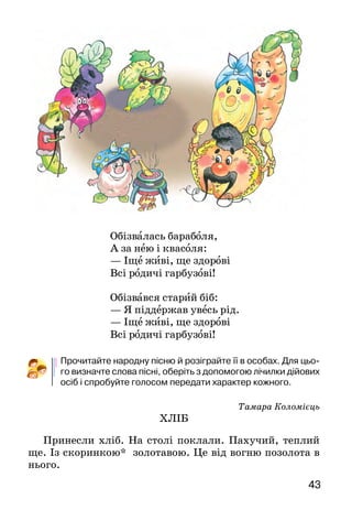 4342
Прочитай текст мовчки і скажи, що в ньому казкового.
Розкажи,якавторказобразилабагатстваосені. Чомурадіють
люди? Перекажи.
За що авторка прославляє роботящі руки й рідну землю?
Прочитай казку вголос із потрібною інтонацією.
Дай заголовок — назву осіннього місяця — кожній час­тині
казки. Подумай, чому казка складається з трьох частин.
ХОДИТЬ ГАРБУЗ ПО ГОРОДУ
(Українська народна пісня)
Ходить гарбуз по городу
Питається свого роду:
— Ой чи живі, чи здорові
Всі родичі гарбузові?
Обізвалась жовта диня,
Гарбузова господиня:
— Іще живі, ще здорові
Всі родичі гарбузові!
Обізвались огірочки,—
Гарбузові сини й дочки:
— Іще живі, ще здорові
Всі родичі гарбузові!
Обізвалась морковиця,
Гарбузовая сестриця:
— Іще живі, ще здорові
Всі родичі гарбузові!
Обізвались буряки,
Гарбузові свояки:
— Іще живі, ще здорові
Всі родичі гарбузові!
Обізвалась бараболя,
А за нею і квасоля:
— Іще живі, ще здорові
Всі родичі гарбузові!
Обізвався старий біб:
— Я піддержав увесь рід.
— Іще живі, ще здорові
Всі родичі гарбузові!
Прочитайте народну пісню й розіграйте її в особах. Для цьо-
го визначте слова пісні, оберіть з допомогою лічилки дійових
осіб і спробуйте голосом передати характер кожного.
Тамара Коломієць
ХЛІБ
Принесли хліб. На столі поклали. Пахучий, теплий
ще. Із скоринкою* золотавою. Це від вогню позолота в
нього.
 