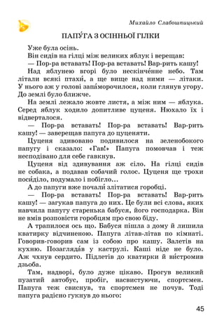 4544
Та не тільки від вогню. Золоте зерно на борошно
мололи. А зерно в золотому колоску на стеблині золо-
ченій гойдалося, срібною росою вмивалося. Золоте
проміння сонячне в себе увібрало. Від сонця позоло-
та в хліба. Та чи тільки від нього?
Золоті роботящі руки зерно в ріллю посіяли.
Урожай доглянули й зібрали. Роботящі руки зерно
змололи, тісто замісили, хліб спекли. Роботящі руки
в дім його принесли, на вишивану скатертину поклали.
І лежить на столі хліб, теплий, пахучий, руками
роботящими подарований. Лежить ясний, як сонечко,
і ніби промовляє: любіть мене, шануйте, їжте та
здоровими будьте.
Із скоринкою — с корочкой.
Розкажи, який хліб поклали на стіл. У якому значенні вжито в
тексті слово «золотий» — прямому чи переносному?
Яке побажання висловлено в кінці тексту? До кого воно
звернене?
Загадка
Хвалить його кожен.
Любить його кожен.
І дня ми прожити
Без нього не можем.
Приказки
Хліб — усьому голова.
Хліб на столі — радість у хаті.
Михайло Слабошпицький
ПАПУГА З ОСІННЬОЇ ГІЛКИ
Уже була осінь.
Він сидів на гілці між великих яблук і верещав:
— Пор-ра вставать! Пор-ра вставать! Вар-рить кашу!
Над яблунею вгорі було нескінченне небо. Там
літа­ли всякі птахи, а ще вище над ними — літаки.
У нього аж у голові запаморочилося, коли глянув угору.
До землі було ближче.
На землі лежало жовте листя, а між ним — яблука.
Серед яблук ходило допитливе цуценя. Нюхало їх і
відверталося.
— Пор-ра вставать! Пор-ра вставать! Вар-рить
ка­шу! — заверещав папуга до цуценяти.
Цуценя здивовано подивилося на зеленобокого
папугу і сказало: «Гав!» Папуга помовчав і теж
не­сподівано для себе гавкнув.
Цуценя від здивування аж сіло. На гілці сидів
не собака, а подавав собачий голос. Цуценя ще трохи
посиділо, подумало і побігло...
А до папуги вже почали злітатися горобці.
— Пор-ра вставать! Пор-ра вставать! Вар-рить
кашу! — загукав папуга до них. Це були всі слова, яких
навчила папугу старенька бабуся, його господарка. Він
не вмів розповісти горобцям про свою біду.
А трапилося ось що. Бабуся пішла з дому й лишила
кватирку відчиненою. Папуга літав-літав по кімнаті.
Говорив-говорив сам із собою про кашу. Залетів на
кухню. Позаглядав у каструлі. Каші ніде не було.
Аж чхнув сердито. Підлетів до кватирки й вистромив
дзьоба.
Там, надворі, було дуже цікаво. Прогув великий
пузатий автобус, пробіг, насвистуючи, спортсмен.
Папуга теж свиснув, та спортсмен не почув. Тоді
папуга радісно гукнув до нього:
 