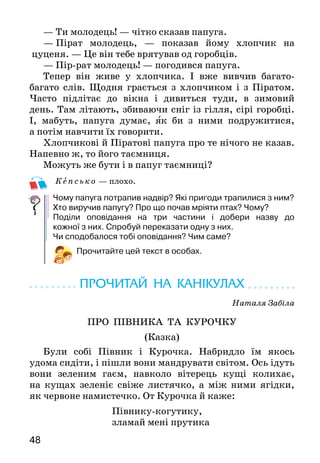 4948
— Ти молодець! — чітко сказав папуга.
—  Пірат молодець, — показав йому хлопчик на
цу­ценя. — Це він тебе врятував од горобців.
— Пір-рат молодець! — погодився папуга.
Тепер він живе у хлопчика. І вже вивчив багато-
багато слів. Щодня грається з хлопчиком і з Піратом.
Часто підлітає до вікна і дивиться туди, в зимовий
день. Там літають, збиваючи сніг із гілля, сірі горобці.
І, мабуть, папуга думає, як би з ними подружитися,
а потім навчити їх говорити.
Хлопчикові й Піратові папуга про те нічого не ка­зав.
Напевно ж, то його таємниця.
Можуть же бути і в папуг таємниці?
Кепсько — плохо.
Чому папуга потрапив надвір? Які пригоди трапилися з ним?
Хто виручив папугу? Про що почав мріяти птах? Чому?
Поділи оповідання на три частини і добери назву до
кожної з них. Спробуй переказати одну з них.
Чи сподобалося тобі оповідання? Чим саме?
Прочитайте цей текст в особах.
ПРОЧИТАЙ НА КАНІКУЛАХ
Наталя Забіла
ПРО ПІВНИКА ТА КУРОЧКУ
(Казка)
Були собі Півник і Курочка. Набридло їм якось
удома сидіти, і пішли вони мандрувати світом. Ось ідуть
вони зеленим гаєм, навколо вітерець кущі колихає,
на кущах зеленіє свіже листячко, а між ними ягідки,
як червоне намистечко. От Курочка й каже:
Півнику-когутику,
зламай мені прутика
з зеленими листочками,
з червоними ягідками.
Тільки Півник хотів зламати, а з-під кущика
Зайчик зі своєї хати:
—	 Хто, хто тут ходить по моєму гаю? Хто, хто мої
кущики ламає?
Злякався Півник:
— Ходімо краще далі. Тут якісь звірі живуть небу-
валі, і вуха в них довгі, і самі вони сірі. Мабуть, це
дуже страшні звірі.
Пішли вони далі зеленим гаєм. Навколо вітерець
кущі колихає. На кущах горішки і зелене листя. А
Курочці дуже хочеться їсти.
Ось вона знову й просить:
Півнику-когутику,
зламай мені прутика,
де листя зеленіше,
де горішків рясніше.
Тільки намірився Півник ламати, та раптом
Білочка зі своєї хати:
—   Хто, хто тут ходить по моєму лісі? Хто гілля
ламає на моєму горісі?
Злякався Півник:
— Ходімо краще далі. Бачиш, які тут звірі зухвалі.
І вуха в них з китицями, і хвіст пухнастий. Мабуть,
хочуть на нас напасти.
Пішли вони далі зеленим гаєм. Навколо вітер де-
рева колихає, під деревами рясна травичка, а на дере-
вах листя й смачні кислички.
А Курочка вже не може терпіти, починає Півника
знову просити:
Півнику-когутику,
зламай мені прутика,
хоча б невеличкий,
хоча б дві кислички.
 
