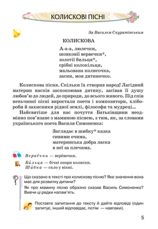 54
		 НАРОДНА МОВА
Багатаібарвистаукраїнськамова.Їїкрасапереливається
сріблом-злотом в усній народній твор­чості: піснях,
казках,прислів’яхіприказках.У них —життяімудрість
народу, його характер, мрії про щастя.
Дитина ще не вміє говорити, а від мами вже чує
колискову пісеньку, пісеньку-забавлянку, потішку.
Підростає і наслухається бабусиних казок, запам’ято­
вує лічилки, прозивалки, навчається дитячих ігор,
ознайомлюється з народними обрядовими піснями…
Саме з цих творів ти розпочнеш вивчати новий пред-
мет — літературне читання, який допоможе тобі відчути
красу українського слова, пізнати себе і світ.
Що сказано в тексті про українську мову? Від кого її
навчаються діти? А ти?
Що таке усна народна творчість? Що в ній відображено?
Кого зображено на малюнку? Який настрій у жінки? З чого це
видно? Що вона робить?
За Василем Скуратівським
КОЛИСКОВА
А-а-а, люлечки,
шовковії вервечки*,
золотії бильця*,
срібні колокільця,
мальована колисочка,
засни, моя дитиночко.
Колискова пісня. Скільки їх створив народ! Лагідний
материн наспів заспокоював дитину, засівав її душу
любов’ю до людей, до природи, до всього живого. Під спів
неньчи­ної пісні виростали поети і композитори, хлібо-
роби й захисники рідної землі, філософи та мудреці…
Найсвятіше для нас почуття Батьківщини неод­
мінно пов’язане з маминою піснею, з тим, як, за слова­ми
українського поета Василя Симоненка:
Заглядає в шибку* казка
сивими очима,
материнська добра ласка
в неї за плечима.
Ве рвеч ки  — верёвочки.
Бильц я — бічні опори колиски.
Ши бка  — скло у вікні.
Що сказано в тексті про колискову пісню? Яке значення вона
має для розвитку дитини?
Як про мамину пісню образно сказав Василь Симоненко?
Вивчи ці рядки напам’ять.
Поставте запитання до тексту й дайте відповіді (один
запитує, інший відповідає, потім  — навпаки).
 