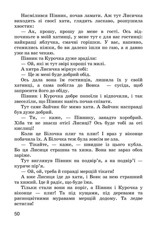 5150
Насмілився Півник, почав ламати. Аж тут Лисичка
виходить зі своєї хати, глядить ласкаво, розпушила
хвостик:
—	   Ах, прошу, прошу до мене в гості. Ось від-
починьте в моїй хатинці, у мене тут є для вас гостинці:
найкращі яблучка, смачні горішки. У вас, напевно,
стомились ніжки, бо ви далеко ішли по гаю, а я давно
уже на вас чекаю.
Півник та Курочка дуже зраділи:
—	Ой, які ж тут звірі хороші та милі.
А хитра Лисичка міркує собі:
— Це ж мені буде добрий обід.
Ось дала вона їм гостинців, лишила їх у своїй
хатинці, а сама побігла до Вовка — сусіда, щоб
запросити його до обіду.
Півник і Курочка добре попоїли і відпочили, і так
звеселіли, що Півник навіть почав співати.
Тут саме Зайчик біг мимо хати. А Зайчик насправді
був дуже добрий.
— Ти, — каже, — Півнику, занадто хоробрий.
Хіба ти не знаєш отієї Лисиці? Ось буде тобі за оті
кислиці!
Коли це Білочка плиг та плиг! І враз у віконце
побачила їх. А Білочка теж була зовсім не зла.
—	 Тікайте, — каже, — швидше із цього кубла.
Бо ця Лисиця страшна та хижа. Вона вас зараз обох
заріже.
Тут виглянув Півник на подвір’я, а на подвір’ї —
куряче пір’я.
—	Ой, ой, треба й справді мерщій тікати!
А вже Лисиця іде до хати, і Вовк за нею страшний
та хижий. Іде й радіє, що буде їжа.
Тільки стали вони на поріг, а Півник і Курочка у
віконце — плиг! Та під кущами, під деревами та
рясноцвітними муравами мерщій додому. Та ледве
встигли!
А Вовк з Лисицею бігли, бігли, та не знайшли під
кущами сліду й залишилися без обіду.
Навчися розповідати казку. Подумай, з якою інтонацією
потрібно промовляти слова Півника, Курочки та Лисиці.
Прислів’я
З добрим дружись, а лихих — стережись.
Анатолій Кислій
ПРО ЩО РОЗПОВІВ ВІТЕР
Осінній вечір тихо підійшов до вікна і в усіх
кімнатах засвітив світло. На вулицях теж спалахнули
ліхтарі. Пожовкле листя на деревах від того світла ще
дужче заяскріло.
Андрійко підійшов до вікна і став до чогось при-
слу­хатися.
— Сину, що там за вікном?
—Тс-с-с-с! Не заважай, — таємниче прошепотів
хлопчик.
— «Не заважай!» А хіба ти щось робиш?
— А ти нікому не скажеш?
— Нікому.
— Я тут, — зам’явся Андрійко, — я слухаю, про що
говорить вітер.
—   А де ж він? — і собі таємниче спитав батько,
вста­ючи з-за столу.
—	  Он там, за вікном. Це він до нас прилетів.
Батько підійшов до Андрійка і побачив, що біля вікна
гойдаються віти клена.
— Я його слухаю, тату.— Андрійко тулиться вухом
до холодного скла. Батько й собі нахиляється до
шибки. — Чуєш, тату?
— Гм-м... нічого не чую!
— Ти просто налякав його, і він тепер притих.
 