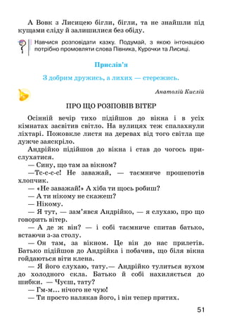 5150
Насмілився Півник, почав ламати. Аж тут Лисичка
виходить зі своєї хати, глядить ласкаво, розпушила
хвостик:
—	   Ах, прошу, прошу до мене в гості. Ось від-
починьте в моїй хатинці, у мене тут є для вас гостинці:
найкращі яблучка, смачні горішки. У вас, напевно,
стомились ніжки, бо ви далеко ішли по гаю, а я давно
уже на вас чекаю.
Півник та Курочка дуже зраділи:
—	Ой, які ж тут звірі хороші та милі.
А хитра Лисичка міркує собі:
— Це ж мені буде добрий обід.
Ось дала вона їм гостинців, лишила їх у своїй
хатинці, а сама побігла до Вовка — сусіда, щоб
запросити його до обіду.
Півник і Курочка добре попоїли і відпочили, і так
звеселіли, що Півник навіть почав співати.
Тут саме Зайчик біг мимо хати. А Зайчик насправді
був дуже добрий.
— Ти, — каже, — Півнику, занадто хоробрий.
Хіба ти не знаєш отієї Лисиці? Ось буде тобі за оті
кислиці!
Коли це Білочка плиг та плиг! І враз у віконце
побачила їх. А Білочка теж була зовсім не зла.
—	 Тікайте, — каже, — швидше із цього кубла.
Бо ця Лисиця страшна та хижа. Вона вас зараз обох
заріже.
Тут виглянув Півник на подвір’я, а на подвір’ї —
куряче пір’я.
—	Ой, ой, треба й справді мерщій тікати!
А вже Лисиця іде до хати, і Вовк за нею страшний
та хижий. Іде й радіє, що буде їжа.
Тільки стали вони на поріг, а Півник і Курочка у
віконце — плиг! Та під кущами, під деревами та
рясноцвітними муравами мерщій додому. Та ледве
встигли!
А Вовк з Лисицею бігли, бігли, та не знайшли під
кущами сліду й залишилися без обіду.
Навчися розповідати казку. Подумай, з якою інтонацією
потрібно промовляти слова Півника, Курочки та Лисиці.
Прислів’я
З добрим дружись, а лихих — стережись.
Анатолій Кислій
ПРО ЩО РОЗПОВІВ ВІТЕР
Осінній вечір тихо підійшов до вікна і в усіх
кімнатах засвітив світло. На вулицях теж спалахнули
ліхтарі. Пожовкле листя на деревах від того світла ще
дужче заяскріло.
Андрійко підійшов до вікна і став до чогось при-
слу­хатися.
— Сину, що там за вікном?
—Тс-с-с-с! Не заважай, — таємниче прошепотів
хлопчик.
— «Не заважай!» А хіба ти щось робиш?
— А ти нікому не скажеш?
— Нікому.
— Я тут, — зам’явся Андрійко, — я слухаю, про що
говорить вітер.
—   А де ж він? — і собі таємниче спитав батько,
вста­ючи з-за столу.
—	  Он там, за вікном. Це він до нас прилетів.
Батько підійшов до Андрійка і побачив, що біля вікна
гойдаються віти клена.
— Я його слухаю, тату.— Андрійко тулиться вухом
до холодного скла. Батько й собі нахиляється до
шибки. — Чуєш, тату?
— Гм-м... нічого не чую!
— Ти просто налякав його, і він тепер притих.
 