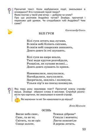 5352
— А ми почекаємо. Може, він знову заговорить.
Вони тихо стояли біля вікна. Через якусь мить
зно­ву зашумів клен жовтим листям.
— Тепер чую. Вітер, здається, й справді про щось
розповідає, тільки от не можу зрозуміти, про що.
—   От бачиш! Я ж казав! — радісно заплескав
в до­лоні Андрійко. — Ходімо сюди, я тобі про все
розповім, і він потяг батька за руку на канапу*.
— Розумієш, тату, щойно настає осінь і починає
листя жовтіти, усі птахи відлітають у теплі краї. Ті
краї лежать за горами й лісами, за ріками й морями.
Там ніколи не буває зими. Отуди кожної осені відліта­ють
дикі гуси й лебеді, ластівки і лелеки і ще багато-ба­гато
всяких птахів. Тяжко їм покидати рідні місця, довго
вони кружляють над своїми гніздами. Потім злітають
високо в небо, повільно махають крильми, і від того
здіймається вітер. Він літає над деревами попід
дахами, заглядає у пташині гнізда. Дивиться, чи не
залишилась якась пташечка, чи не забула вона, що вже
час летіти в теплі краї. Бо скоро настане зима, і тоді
замерзнути можна.
Андрійко замовк, а потім раптом стрепенувся:
— Тату, а наші ластівки полетіли?
Він зривається з канапи і біжить до балкона, на
яко­му видніється ластівчине гніздо. Батько поспішає
за сином.
— Полетіли, — радісно шепоче Андрійко. — Чого ж
це знову вітер прилітав до нас?
— То він, Андрійку, мабуть, для певності перевіряв,
чи не забув про когось часом, — посміхнувся батько
до сина.
А за вікном кленові листки про щось шепочуть, ше­
лестять. Мабуть, про Андрійка і про доброго вітра.
К анапа — диван.
Прочитай текст. Коли відбувалися події, змальовані в
оповіданні? Хто головний герой твору?
Яким постає у твоїй уяві вітер — добрим чи злим?
Про що розповів Андрійко татові? Знайди, прочитай і
перекажи цей уривок. Чи сподобався тобі Андрійко? Чим
саме?
Олександр Олесь
БІЛІ ГУСИ
Білі гуси летять над лугами,
В синім небі біліють снігами,
В синім небі хмарками зникають,
Довго-довго їх очі шукають.
Білі гуси на озеро впали,
Тихі води кругом розгойдали,
Розцвіли, як купави великі...
Довго-довго лунають їх крики.
Навмивалися, накупалися,
Нагойдалися, нагулялися.
Закричали, знялись і полинули,
Тільки пір’я на спогад покинули.
Яку пору року змалював поет? Прочитай кожну строфу
вірша. Знайди образні слова й вислови. Спробуй розпо-
вісти про картини, які змальовані в кожній строфі.
Які малюнки ти міг би намалювати до вірша?
Яків Щоголів
ОСІНЬ
Висне небо синє,
Синє, та не те;
Світить, та не гріє
Сонце золоте.
Темная діброва*
Стихла і мовчить;
Листя пожовтіле
З дерева летить.
 