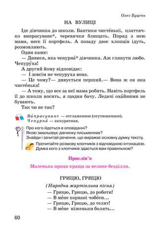 6160
Олег Буцень
НА ВУЛИЦІ
Іде дівчинка до школи. Бантики чистенькі, платтяч­
ко випрасуване*, черевички блищать. Поряд з нею
ма­ма, несе її портфель. А позаду двоє хлопців ідуть,
розмовляють.
Один каже:
— Дивися, яка чепурна* дівчинка. Аж глянути лю­бо.
Чепуруха!
А другий йому відповідає:
—   І зовсім не чепуруха вона.
— Це чому?— дивується перший.— Вона ж он яка
чистенька!
— А тому, що все за неї мама робить. Навіть порт­фель
її до школи носить, я щодня бачу. Ледачі охайни­ми не
бувають.
Так чи не так?
В ипрасуване — отглаженное (отутюженное).
Чепу рна — аккуратная.
Про кого йдеться в оповіданні?
Якою змальовує дівчинку письменник?
Знайди і зачитай речення, що виражає основну думку тексту.
Прочитайте розмову хлопчиків з відповідною інтонацією.
Думка кого з хлопчиків здається вам правильною?
Прислів’я
Маленька праця краща за велике безділля.
Грицю, Грицю
(Народна жартівлива пісня)
— Грицю, Грицю, до роботи!
— В мене порвані чоботи...
— Грицю, Грицю, до телят!
— В мене ніженьки болять...
— Грицю, Грицю, молотити!
— Я не здужаю робити.
— Грицю, Грицю, рубай дрова!
— Кахи-кахи! Нездоровий.
— Грицю, Грицю, печи хліб!
— Кахи-кахи! Щось охрип.
— Грицю, Грицю, іди їсти!
— Ой, чекайте! Де б тут сісти?
Як проводить свій час Гриць? Від чого він відмовляється?
А від чого Гриць не відмовляється ніколи? Яку рису харак-
теру висміяно в пісні?
Прочитайте текст в особах.
СМІШИНКА-ВЕСЕЛИНКА
— Васильку, чому ти щодня спізнюєшся до шко­-
ли? — спитала вчителька.— Хіба у вас будильника не­ма?
— Та будильник є, але він дзвонить, коли я сплю.
За Яковом Пінясовим
КИМ БУТИ І КИМ НЕ БУТИ
Ішли вулицею двоє товаришів — Петрусь і Миколка.
Дружні, рука в руці. Зупинилися біля вітрини
книжкового магазину. Помилувалися книжками.
— Зайдемо купимо?
Зайшли. Переглянули багато обкладинок і малюнків.
Миколка швидко купив одну, другу — обидві з
ма­люнками — і, заплативши гроші, поклав до кишені
решту.
А в Петруся грошей було мало. Дуже сподобалася
йому книжка «Ким бути?». Ось купиш таку — і відразу
пізнаєш багато хорошого.
 