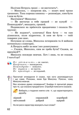 6362
Полічив Петрусь гроші — не вистачить*.
— Миколко, — попросив він, — позич мені трохи
грошенят. Така хороша книжка — розповідає, ким бути
і ким не бути.
Насупився* Миколка:
— Не вистачає в тебе грошей — не купуй! —
Пошкодував*, виходить, грошей.
Подивилася на приятелів продавчиня і сказала Пе­
трусеві:
— Не журися*, хлопчику! Ким бути — ти сам
дізнаєшся, коли підростеш. А ким не бути — твій
това­риш уже знає.
Почувши ці слова, Миколка почервонів та й вийшов
потихеньку з книгарні.
А Петрусь вибіг за ним і все допитувався:
— Скажи, Миколко, ким не треба бути? Скажи, не
приховуй*!
Миколка похмуро мовчав. Хоч і знав, та не сказав.
І чого б це?
Н е в ис т а ч и т ь — не хватит.
Насупився — нахмурился.
Пошкодував — пожалел.
Не жу рися — не грусти.
Не приховуй — не скрывай.
Прочитай оповідання й скажи, про кого розповідається
і що саме. Розкажи, яким був Миколка. Поясни, чому
Миколка мовчав.
Яка основна думка оповідання? Знайди й прочитай рядки
про те, що сказала продавчиня. Спробуй пояснити сказане.
Виберіть з поданих нижче слів ті, що характеризують
дружбу.
	 вірний		 справжній	 	 хоробрий
	 	 ввічливий		 добрий			 щирий
На які риси характеру вказують інші слова?
СМІШИНКИ-ВЕСЕЛИНКИ
— Ганнусю, чого ти так швидко їси шоколадку? Чи
забула, що в тебе є братик?
— Ні, мамо, не забула. Тому й поспішаю.
* * *
— Ти, Петрику, сам горіхи поїв чи поділився із
сестричкою?
— А три не ділиться на два.
	 Яка риса характеру дітей стала причиною цих жартів?
Юрій Ярмиш
ДВА ІВАНИ
Жили собі два Івани. Два мрійники*. Хотіли для
людей добро звершити. Героями називатися.
От перший Іван мріяв-мріяв, та й подумав — час по­
чинати. Виліз на високу гору — щоб усім видно його було,
сів на камінь і чекає, коли покличуть люди на подвиг,
героєм наречуть.
А другий Іван звівся на рівні ноги та й пішов собі
вперед на широкі простори.
Гукнув його Іван з високої гори:
— Ти що робити надумав?
— Садок хочу посадити, смачні яблука виростити на
радість людям!
— Хе, хіба це велика справа? Найлегша з найлег­
ших. Бачиш, яблучок йому забажалося. За таке ге­роєм
не назвуть. — І знову всівся на свій камінь, чекає. Довго
 
