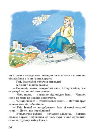 6564
чи ні казка складалася, швидко чи повільно час минав,
тільки Іван з гори гукнув друга:
— Гей, Іване! Які яблучка виросли?
	 А люди й відповідають:
— Солодкі, соком і здоров’ям налиті. Спускайся, сам
скуштуй — сильнішим станеш.
— Часу нема, — поважно відповідає Іван.— Чекаю,
коли ви мене на подвиг покличете.
— Чекай, чекай! — усміхаються люди.— Он твій друг
далеко вже від тебе пішов.
— Гей, Іване! — затурбувався Іван зі своєї високої
гори. — Де ти, що поробляєш?
— Вугіллячко рубаю! — почулося здалека.— Вог­ник
людям дарую! Спускайся до нас, гурт у нас дружний,
саме на трудову зміну йдемо.
—Е, ні! — хитро посміхнувся Іван зі своєї високої
гори. — У вас праця, а я подвиг бажаю звершити.
Почекаю ще. Люди обов’язково покличуть.
А час біжить. Рік минає... Другий відпрацював доб­
ряче... Третій завершується...
Ще більше стурбувався Іван на своїй високій горі.
І люди вже забули про нього, про подвиг не згадують, і
друг невідомо що поробляє. Кудись зник, а куди са­ме —
ніхто не знає.
— Іва-ане! Де ти? — гукнув що мав сили Іван зі
своєї високої гори.— Куди подівся?
— Нікуди я не подівся, саме зараз над твоєю висо­кою
горою пролітаю!
Підняв голову Іван, — а в небі космічний корабель
летить, і керує ним друг його. А люди на Землі радіють:
— Слава Івану!
— Слава зоряному герою!
— Чому ж ти мене не покликав, на подвиг із собою
не взяв? — бідкається Іван на своїй високій горі.
А Іван з піднебесся відповідає йому:
— Ти все подвигу чекав, а я працею, трудом зайня­
тий був. Бачу я звідси — твоя гора незчисленні скарби
приховує. Подумай, як узяти їх, — людям подаруй.
Усім Іванам на Землі діло є!
М р і й н и к — мечтатель.
Про кого розповідається в тексті? Що саме?
Про що мріяли двоє друзів?
Як кожен з них здійснював свою мрію? Відповідаючи,
використовуй слова тексту.
У чому, на думку Юрія Ярмиша, полягає подвиг людини?
У яких рядках висловлено основну думку твору?
 