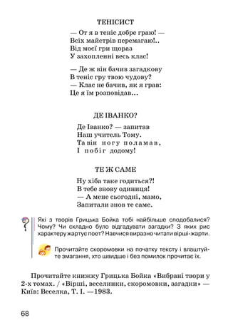 6968
ТЕ Ж САМЕ
Ну хіба таке годиться?!
В тебе знову одиниця!
— А мене сьогодні, мамо,
Запитали знов те саме.
Які з творів Грицька Бойка тобі найбільше сподобалися?
Чому? Чи складно було відгадувати загадки? З яких рис
характеру жартує поет? Навчися виразно читати вірші-жарти.
Прочитайте скоромовки на початку тексту і влаштуй-
те змагання, хто швидше і без помилок прочитає їх.
Прочитайте книжку Грицька Бойка «Вибрані твори у
2-х томах. / «Вірші, веселинки, скоромовки, загадки» —
Київ: Веселка, Т. І. —1983.
ТЕНІСИСТ
— От я в теніс добре граю! —
Всіх майстрів перемагаю!..
Від моєї гри щораз
У захопленні весь клас!
— Де ж він бачив загадкову
В теніс гру твою чудову?
— Клас не бачив, як я грав:
Це я їм розповідав...
ДЕ ІВАНКО?
Де Іванко? — запитав
Наш учитель Тому.
Та він ногу поламав,
І побіг додому!
БІСЕР І НИТКА (Народна казка)
Жила на світі дівчина. Одного разу захотіла вона собі
з бісеру намисто* зробити. А бісеру в неї було бага­то:
червоний, білий, синій, зелений.
Гарне намисто вийшло — яскраве, ошатне*. Наділа
його дівчина на шию — іде вулицею. Сонечко сяє, го­
рять у його проміннях намистинки, переливаються.
Дивляться люди, милуються:
— Ну й бісер! Який гарний!
Почув це бісер, ще яскравіше заблищав від гор­дощів
і каже:
— Чуєш, нитко, як мене люди хвалять? Мене
тільки помічають, а не тебе. Велика честь тобі випа-
ла — служити такому красеню, як я.
Образилася нитка. Жодного слова не сказала йому у
відповідь, а взяла мовчки та й розв’язалася.
І розсипався бісер на всі боки. Покотилися по
землі намистинки — червоні, білі, сині, зелені... Одні в
пісок зарилися, інші в пилюку потрапили. І затопта­ли
їх люди.
А над землею вітерець пробіг і прошепотів:
—  Даремно* ти, бісере, хвалився. Усе на світі
одне за одне тримається: сонце допомагає квітам
рости, весла допомагають човну плисти, вода лося
напуває, горіхи білку годують. Усьому на світі своє
діло є. Навіщо ти нитку образив? Розумний ніколи
собою не хвалиться. Поважай товариша, бережи
дружбу. Разом завжди легше й веселіше.
Н амис то — бусы. Даремно — зря.
Ошат н е — нарядное.
Про кого і про що розповідається в казці? Чому бісер
так запишався? Що сталося з намистом? Чому нитка
образилася? Яку пораду дав бісеру вітер?
Знайди і прочитай рядки, у яких висловлено основну
думку казки.
ПРОЧИТАЙ САМОСТІЙНО
 