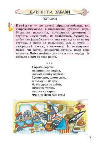 76
ХОДИТЬ СОН КОЛО ВІКОН
Ходить сон коло вікон,
а дрімота коло плота.
Питається сон дрімоти:
— Де ми будем ночувати,
Мале дитя присипляти?
— Де хатинка тепленькая,
де дитинка маленькая,
там ми будем ночувати,
мале дитя присипляти.
Щоб виросло, не змарніло,
щоб тяженько не хворіло,
сили й розуму набрало,
своїх батьків потішало.
ПОВІШУ Я КОЛИСОЧКУ
Повішу я колисочку
в темнім лісі на липочку,
в темнім лісі на липочку.
Буде вітрець повівати,
мале дитя колисати.
Будуть пташки прилітати
та будуть співати,
дитиночку малесеньку
будуть присипляти.
Яким почуттям сповнені колискові пісні? З чого це видно?
У якій з пісень висловлено добрі побажання дитині? Про-
читай ці рядки ще раз.
Вивчи напам’ять ту колискову пісеньку, яка тобі най-
більше сподобалася.
Потішки
Потішки  — це дитячі віршики-забавки, які
супроводжуються відповідними рухами: пере-
биранням пальчиків, потиранням долоньок і
ступнів, «куванням» їх пальчиком, чуканням,
дибанням (ходьба дитини, яка стає ще не на повну
ступню, а лише на пальчики). Усі ці рухи  —
своєрідний масаж, гімнастика. Їх виконували
матері чи бабусі, втішаючи дитину, коли вона
плакала. Зміст потішок узято з життя народу. Їх
співали дітям до двох років.
* * *
Сорока-ворона
на припічку сиділа,
діткам кашку варила.
Цьому дам, цьому дам,
а цьому — не дам,
бо він дров не рубав,
пічки не топив,
кашки не варив.
Фр-р-р! Лети собі геть!
 