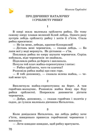 7170
Микола Трублаїні
Про дівчинку Наталочку
і сріблясту рибку
1
В озері жила маленька срібляста рибка. По тому
самому озеру плавав великий білий лебідь. Одного разу
зустрів лебідь сріблясту рибку і хотів її з’їсти. Стала
рибка проситися:
— Не їж мене, лебедю, красене білокрилий!
—  Дістань мені черевички, — сказав лебідь. — Бо
лапи мої у воді мерзнуть. Не дістанеш — з’їм.
Попливла рибка по озеру шукати черевички. Скрізь
побувала, ніде черевичків не знайшла.
Підпливла рибка до берега і заплакала.
Почула той плач жабка-скрекотушка і питає:
— Рибко срібляста, чого ти плачеш?
Розповіла рибка жабці про своє горе.
— Я тобі допоможу, — сказала зелена жабка, — че-
кай мене тут.
2
Виплигнула жабка-скрекотушка на берег. А там
горобчик-молодчик. Розповіла жабка йому про біду
рибки сріблястої. Попросила допомогти дістати
черевички.
— Добре, допоможу, — сказав горобчик і полетів у
садок, де гуляла маленька дівчинка Наталочка.
3
Коли довідалася Наталочка, що лебідь рибку хоче
з’їсти, швиденько принесла горобчикові черевички і
наказала:
—  Лети швидше-швидше, щоб рибку врятувати.
Горобчик-молодчик полетів і віддав черевички
зеленій жабці-скрекотушці. Жабка плигнула у воду й
віддала їх рибці сріблястій.
4
Зраділа рибка, зараз же попливла до лебедя.
Черевички ті лебедеві дуже сподобалися.
Подякувала срібляста рибка жабці-скрекотушці,
жабка — горобчикові-молодчикові, а горобчик —
Наталочці.
Прочитайте казку в особах. Спробуйте голосом
передати характер кожного героя.
Пригадайте, як рибка розповідала жабці про своє
горе. Побудуйте і розіграйте діалог: а) жабка запитує
— рибка відповідає; б) Наталочка запитує — горобчик
відповідає.
Текст поділено на частини. Добери до них заголовки.
Перекажи ту частину казки, яка тобі найбільше сподобалася.
ПЕРЕВІР СЕБЕ
1. Як називається опрацьований розділ? Що означає ця назва?
2.  Пригадай, з якого вірша ці рядки:
Все — із доброго чи злого —
Починається з малого...
Як ти їх розумієш? Хто написав цей вірш?
3. Які риси характеру засуджуються в цьому розділі?
4. Пригадай, хто з героїв і з якого оповідання сказав: «Ледачі
охайними не бувають».
5. Про які добрі справи розповідається в цьому розділі?
Подумай, чи робив ти у своєму житті добрі справи. Які
саме?
6. У якому оповіданні йдеться про мрії людей? Що треба робити,
аби вони збулися?
7. Які вірші й оповідання тобі найбільше сподобалися? Хто їхні
автори?
8. З творчістю якого дитячого поета ти познайомився? Про що
він писав?
 