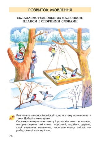 7574
РОЗВИТОК МОВЛЕННЯ
Складаємо розповідь за малюнком,
ПЛАНОМ І ОПОРНИМИ СЛОВАМИ
Розгляньте малюнок і поміркуйте, на яку тему можна скласти
текст. Доберіть імена дітям.
Спочатку складіть план тексту й розкажіть текст за планом,
використовуючи такі слова: морозний, іскрився, дерева,
кущі, вирішили, годівничка, насипали корму, снігурі, го-
робці, синиці, спостерігали.
Олена Пчілка
ДИВНА ХАТКА
(Небилиця)
Іду я та й іду,
аж стоїть хатка на льоду:
сама книшова*,
стріха цибульова,
млинцем зачинена,
ковбасою защепнена,
салом замикана,
маслом запечатана.
Лизнув я масла — відпечаталось,
гризнув ковбаси — відщепнулося,
над’їв млинця — відчинилося.
Увійшов я в хатку,
скинув сиву шапку, —
аж там таке, матінко, яке!
Яєчня шкварчить,
тоненько пищить,
а пироги вбоки,
вареники вскоки,
по столу гасають*,
гопки витинають!
У миску влітають,
в сметані потопають!
Я ж над ними ласку мав,
по одному витягав,
у бездонний глечичок складав.
 