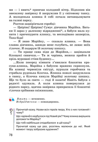 7978
ми — і вмить* примчав холодний вітер. Підхопив він
знесилену завірюху й закружляв її у сніговому танку.
А моло­денька ялинка й собі почала витанцьовувати
на галяві парку.
Раптом зацвірінчали горобці:
— Цвірінь! Цвірінь! Сумує дівчинка Марійка. Бать­
ки її зараз у далекому відрядженні*, а бабуся мала ку­
пити і причепурити ялинку, та несподівано захворіла.
Така біда!
— Я знаю Марійку, — сказала ялинка. — Вона
слав­на дівчинка, завжди мене голубить, не ламає моїх
гіло­чок. Я подарую їй золотаву шишку.
— Ти краще сама піди до Марійки,— зацінькали
білощокі синички.— Ти ж чарівна, можеш пройти й
крізь муровані стіни будинку...
...Коли посеред кімнати з’явилася блакитна кра-
суня-ялинка, Марійка з бабусею вражено скрикнули.
На ялинці червоніли снігурі, пурхали горобчики та
стри­бала руденька білочка. Ялинка поволі закружляла
в танку, а білочка кинула Марійці золотаву шишку.
Що то було за свято — годі й казати! Навіть бабуся з
ра­дості одужала. А коли ялинка повернулася до
рідного парку, вдячна завірюха прикрасила її блакитні
гілоч­ки срібними сніжинками.
Вмить — мгновенно.
Від ряд ження — командировка.
Прочитай казку. Назви всіх героїв твору. Хто з них головний і
чому?
Що чарівного відбулося під Новий рік? Чому ялинка вирішила
допомогти Марійці?
Що тобі найбільше сподобалося в цій казці?
Прочитай казку ще раз, розглянь малюнок до неї. Який
момент твору зобразив художник?
Максим Рильський
НОВОРІЧНА-НЕСКІНЧЕННА
Білий сніг, сніженьку,
постели доріженьку...
Білий сніг, сніженьку,
постели доріженьку
від хати до хати —
Новий рік стрічати.
Круг ялинки станемо,
на ялинку глянемо,
руки всі сплетемо,
знову заведемо:
 