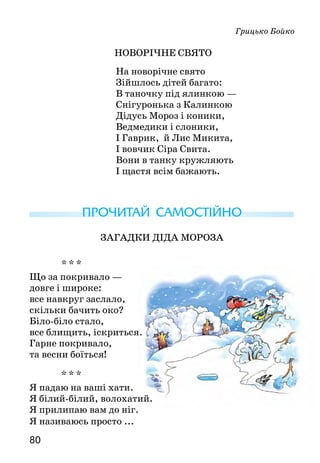 8180
Грицько Бойко
Новорічне свято
На новорічне свято
Зійшлось дітей багато:
В таночку під ялинкою —
Снігуронька з Калинкою
Дідусь Мороз і коники,
Ведмедики і слоники,
І Гаврик, й Лис Микита,
І вовчик Сіра Свита.
Вони в танку кружляють
І щастя всім бажають.
ПРОЧИТАЙ САМОСТІЙНО
ЗАГАДКИ ДІДА МOРOЗА
* * *
Що за покривало —
довге і широке:
все навкруг заслало,
скільки бачить око?
Біло-біло стало,
все блищить, іскриться.
Гарне покривало,
та весни боїться!
* * *
Я падаю на ваші хати.
Я білий-білий, волохатий.
Я прилипаю вам до ніг.
Я називаюсь просто ...
* * *
  Що то за очі:
одне світить вдень,
друге — опівночі?
* * *
Довгі вуха, куций хвіст,
невеличкий сам на зріст.
На городі побував,
там капустки пожував.
Довгі лапки — скік та скік:
ми погнались, а він втік.
* * *
Живу я там, де вічний лід.
Ловлю я рибу на обід.
В кожусі білому завжди
виходжу часто я з води.
Умію плавати й пірнати...
А як мене, малята, звати?
За якими ознаками ти відгадав кожну загадку?
До яких загадок є малюнки-відгадки?
ПЕРЕВІР СЕБЕ
Закінчився І семестр навчання. Перевір, що ти знаєш і що вмієш.
1.    Перший розділ називається «Усна народна творчість». Які на-
родні твори тобі запам’яталися? Які найбільше сподобалися?
2.  Скільки ти знаєш прислів’їв та приказок? Скільки за­гадок?
Яких саме? Яку казку можеш переказати?
3.  З іменами яких українських письменників ти познайомився?
Які твори вони написали?
4.   Якіоповіданнятиможешпереказати?Яківіршізнаєшнапам’ять?
5.   Який український дитячий журнал ти читаєш?
 