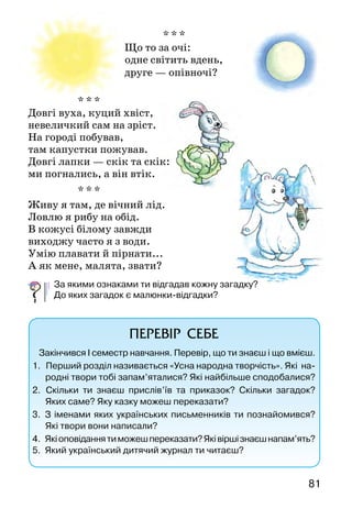 8180
Грицько Бойко
Новорічне свято
На новорічне свято
Зійшлось дітей багато:
В таночку під ялинкою —
Снігуронька з Калинкою
Дідусь Мороз і коники,
Ведмедики і слоники,
І Гаврик, й Лис Микита,
І вовчик Сіра Свита.
Вони в танку кружляють
І щастя всім бажають.
ПРОЧИТАЙ САМОСТІЙНО
ЗАГАДКИ ДІДА МOРOЗА
* * *
Що за покривало —
довге і широке:
все навкруг заслало,
скільки бачить око?
Біло-біло стало,
все блищить, іскриться.
Гарне покривало,
та весни боїться!
* * *
Я падаю на ваші хати.
Я білий-білий, волохатий.
Я прилипаю вам до ніг.
Я називаюсь просто ...
* * *
  Що то за очі:
одне світить вдень,
друге — опівночі?
* * *
Довгі вуха, куций хвіст,
невеличкий сам на зріст.
На городі побував,
там капустки пожував.
Довгі лапки — скік та скік:
ми погнались, а він втік.
* * *
Живу я там, де вічний лід.
Ловлю я рибу на обід.
В кожусі білому завжди
виходжу часто я з води.
Умію плавати й пірнати...
А як мене, малята, звати?
За якими ознаками ти відгадав кожну загадку?
До яких загадок є малюнки-відгадки?
ПЕРЕВІР СЕБЕ
Закінчився І семестр навчання. Перевір, що ти знаєш і що вмієш.
1.    Перший розділ називається «Усна народна творчість». Які на-
родні твори тобі запам’яталися? Які найбільше сподобалися?
2.  Скільки ти знаєш прислів’їв та приказок? Скільки за­гадок?
Яких саме? Яку казку можеш переказати?
3.  З іменами яких українських письменників ти познайомився?
Які твори вони написали?
4.   Якіоповіданнятиможешпереказати?Яківіршізнаєшнапам’ять?
5.   Який український дитячий журнал ти читаєш?
 