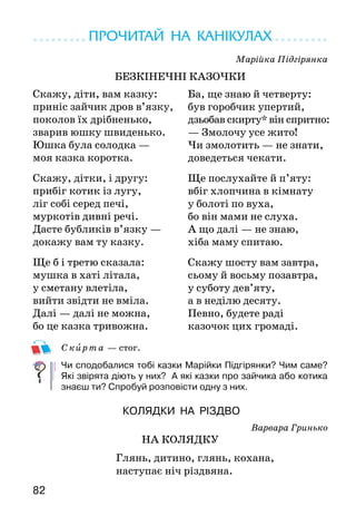 8382
ПРОЧИТАЙ НА КАНІКУЛАХ
Марійка Підгірянка
БЕЗКІНЕЧНІ КАЗОЧКИ
Скирта — стог.
Чи сподобалися тобі казки Марійки Підгірянки? Чим саме?
Які звірята діють у них? А які казки про зайчика або котика
знаєш ти? Спробуй розповісти одну з них.
КОЛЯДКИ НА РІЗДВО
Варвара Гринько
НА КОЛЯДКУ
		 Глянь, дитино, глянь, кохана,
		 наступає ніч різдвяна.
Скажу, діти, вам казку:
приніс зайчик дров в’язку,
поколов їх дрібненько,
зварив юшку швиденько.
Юшка була солодка —
моя казка коротка.
Скажу, дітки, і другу:
прибіг котик із лугу,
ліг собі серед печі,
муркотів дивні речі.
Дасте бубликів в’язку —
докажу вам ту казку.
Ще б і третю сказала:
мушка в хаті літала,
у сметану влетіла,
вийти звідти не вміла.
Далі — далі не можна,
бо це казка тривожна.
Ба, ще знаю й четверту:
був горобчик упертий,
дзьобав скирту* він спритно:
— Змолочу усе жито!
Чи змолотить — не знати,
доведеться чекати.
Ще послухайте й п’яту:
вбіг хлопчина в кімнату
у болоті по вуха,
бо він мами не слуха.
А що далі — не знаю,
хіба маму спитаю.
Скажу шосту вам завтра,
сьому й восьму позавтра,
у суботу дев’яту,
а в неділю десяту.
Певно, будете раді
казочок цих громаді.
		 Будуть зорі мерехтіти,
		 на колядку йтимуть діти.
Наталя Любиченко
КОЛЯДКА
Колядки — це обрядові різдвяні пісні, які
прославляють Ісуса Христа, Богородицю,
господарів дому. Серед них є й жартівливі, котрі
містять прохання обдарувати колядників і
нахваляння покарати господарів, якщо вони не
дадуть дарунків.
Софійка Когут
ЩЕДРИЙ ВЕЧІР
Таємничо, новорічно
йде до нас з колядниками,
сяє, мерехтить свічками
щедрий вечір, добрий вечір.
Мріє тиша урочиста,
лиш морози в дзвони дзвонять,
тихо предків тіні бродять
в щедрий вечір, добрий вечір.
Що ти дізнався про щедрий вечір з вірша?
Чи знаєш ти, як святкують щедрий вечір? Якщо ні, розпитай
дорослих.
Вивчи колядки напам’ять.
Я в матусі донечка —
Мов краплинка сонечка.
Щиро колядую,
Новину віщую:
«Ісус народився!	
Світ благословився!»
Ви радійте новині,
А гостинчики — мені.
 