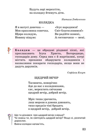 8382
ПРОЧИТАЙ НА КАНІКУЛАХ
Марійка Підгірянка
БЕЗКІНЕЧНІ КАЗОЧКИ
Скирта — стог.
Чи сподобалися тобі казки Марійки Підгірянки? Чим саме?
Які звірята діють у них? А які казки про зайчика або котика
знаєш ти? Спробуй розповісти одну з них.
КОЛЯДКИ НА РІЗДВО
Варвара Гринько
НА КОЛЯДКУ
		 Глянь, дитино, глянь, кохана,
		 наступає ніч різдвяна.
Скажу, діти, вам казку:
приніс зайчик дров в’язку,
поколов їх дрібненько,
зварив юшку швиденько.
Юшка була солодка —
моя казка коротка.
Скажу, дітки, і другу:
прибіг котик із лугу,
ліг собі серед печі,
муркотів дивні речі.
Дасте бубликів в’язку —
докажу вам ту казку.
Ще б і третю сказала:
мушка в хаті літала,
у сметану влетіла,
вийти звідти не вміла.
Далі — далі не можна,
бо це казка тривожна.
Ба, ще знаю й четверту:
був горобчик упертий,
дзьобав скирту* він спритно:
— Змолочу усе жито!
Чи змолотить — не знати,
доведеться чекати.
Ще послухайте й п’яту:
вбіг хлопчина в кімнату
у болоті по вуха,
бо він мами не слуха.
А що далі — не знаю,
хіба маму спитаю.
Скажу шосту вам завтра,
сьому й восьму позавтра,
у суботу дев’яту,
а в неділю десяту.
Певно, будете раді
казочок цих громаді.
		 Будуть зорі мерехтіти,
		 на колядку йтимуть діти.
Наталя Любиченко
КОЛЯДКА
Колядки — це обрядові різдвяні пісні, які
прославляють Ісуса Христа, Богородицю,
господарів дому. Серед них є й жартівливі, котрі
містять прохання обдарувати колядників і
нахваляння покарати господарів, якщо вони не
дадуть дарунків.
Софійка Когут
ЩЕДРИЙ ВЕЧІР
Таємничо, новорічно
йде до нас з колядниками,
сяє, мерехтить свічками
щедрий вечір, добрий вечір.
Мріє тиша урочиста,
лиш морози в дзвони дзвонять,
тихо предків тіні бродять
в щедрий вечір, добрий вечір.
Що ти дізнався про щедрий вечір з вірша?
Чи знаєш ти, як святкують щедрий вечір? Якщо ні, розпитай
дорослих.
Вивчи колядки напам’ять.
Я в матусі донечка —
Мов краплинка сонечка.
Щиро колядую,
Новину віщую:
«Ісус народився!	
Світ благословився!»
Ви радійте новині,
А гостинчики — мені.
 