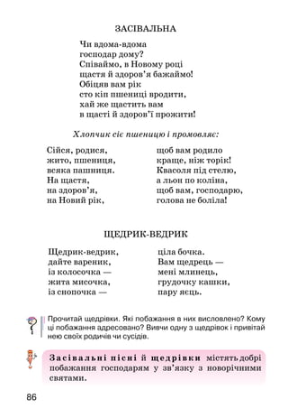 8786
ЗАСІВАЛЬНА
Чи вдома-вдома
господар дому?
Співаймо, в Новому році
щастя й здоров’я бажаймо!
Обіцяв вам рік
сто кіп пшениці вродити,
хай же щастить вам
в щасті й здоров’ї прожити!
Хлопчик сіє пшеницю і промовляє:
ЩЕДРИК-ВЕДРИК
Прочитай щедрівки. Які побажання в них висловлено? Кому
ці побажання адресовано? Вивчи одну з щедрівок і привітай
нею своїх родичів чи сусідів.
Засів а льні пі сні й щедрівки містять добрі
побажання господарям у зв’язку з но­ворічними
святами.
КАЗКА ПРО СІЧЕНЬ
	 Жив собі та був чо-
ловік, а звали того чолові-
ка Рік. Мав він дванадцять
синів, славних молодців-
місяців. Часу вони дарма не
марнували — все про землю-
матінку дбали.
Отож тільки Грудень зем-
лю заморозить, місяць Січень поволеньки срібні чоботи
взуває, до роботи при­ступає. Як гукне-загукає:
—	Гей ви, луки, поля широкі, тополі, берези, дуби
високі і річки чисті, сріблисті! Чи мене в цю годину
за­прошуєте на гостину?
—	Просимо! — усі загукали, бо Січня давно ждали-
виглядали.
Вийшов тоді Січень на поле, розгорнув свої довгі
поли та й випустив своїх сніговиць-пуховиць на волю.
Нехай погуляють, нехай покружляють по полю.
І почали сніговиці і день, і ніч по полю кружляти.
Кружляли, аж поки не побіліли і луки, і поле.
Вийшов Січень тоді на долину, розв’язав срібну
торбину:
— Іди, Морозе, погуляй, перевідай річку, гай.
Січень і Вітра відв’язав. Хай теж погуляє по полю.
Вітер стогне, віє, а Січень радіє. Та так січе, та так
пече холодом! Тому його, голубчика, і назвали Січнем.
Прочитай текст. Чому його названо казкою?
Знайди в «Казці про Січень» зачин і кінцівку.
Що розповідається про перший місяць року — січень? Яким
його зобразив художник? Як називаються інші зимові місяці?
Як ти розумієш вислів: «Січень срібні чоботи взуває»?
Загадка
Дванадцять братів один за одним ходять, один одного
не обходять.
Сійся, родися,		
жито, пшениця,	
всяка пашниця.
На щастя,	
на здоров’я,
на Новий рік,		
щоб вам родило 	
краще, ніж торік!		
Квасоля під стелю,	
а льон по коліна,
щоб вам, господарю,
голова не боліла!
Щедрик-ведрик,		
дайте вареник,			
із колосочка —			
жита мисочка,			
із снопочка —			
ціла бочка.
Вам щедрець —
мені млинець,
грудочку кашки,
пару яєць.
 